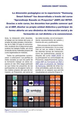 33
SAMSUNG SMART SCHOOL
La dimensión pedagógica en la experiencia “Samsung
Smart School” fue desarrollada a través del curso
“Aprendizaje Basado en Proyectos” (ABP) del INTEF.
Gracias a este curso, los docentes han podido conocer qué
es el ABP, diseñar su propia unidad didáctica y participar de
forma abierta en una dinámica de interacción social y de
formación en red distinta a la convencional.
ticos, la interacción entre docentes,
el trabajo con los tutores del curso, el
empleo de redes sociales y herramien-
tas de la Web 2.0 para la comunica-
ción, la edición de un blog común para
publicar los trabajos finales, así como
el estudio de los materiales propios del
curso organizados en módulos.
Todos los participantes constru-
yeron –o afianzaron– sus perfiles en
redes sociales ya que era parte de
la formación trabajar en estos es-
pacios en red. Otro rasgo particular
es que todos los proyectos de los
participantes se divulgaron tanto en
los medios propios del aula de for-
mación, en Procomún, así como en
las redes sociales, con el correspon-
diente reconocimiento de autoría y
licencia de uso y publicación.
Este proceso de enriquecimiento,
gracias a la interacción y la co-crea-
ción en red, es visible a través de
las distintas formas de interacción,
como las publicaciones usando la
etiqueta del curso #ABP_INTEF o
la participación en comunidades de
Procomún, específicamente: Comu-
nidad ABP en Formación en Red y
ABP para el proyecto de Tabletas
de Samsung, además de otras mu-
chas actividades, parte de ellas dis-
ponible en un espacio que permite
visualizarlas en conjunto (Figura 7).
Figura 7: Espacio de visualización del curso ABP en Symbaloo
http://www.symbaloo.com/mix/abpintef
 