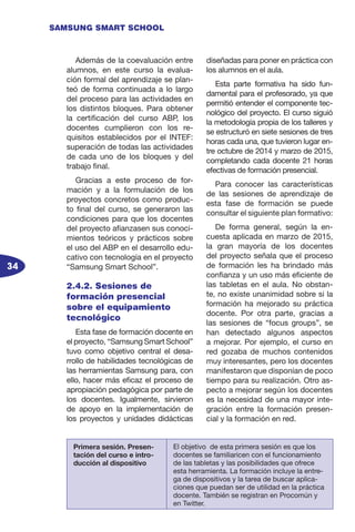 34
SAMSUNG SMART SCHOOL
Además de la coevaluación entre
alumnos, en este curso la evalua-
ción formal del aprendizaje se plan-
teó de forma continuada a lo largo
del proceso para las actividades en
los distintos bloques. Para obtener
la certificación del curso ABP, los
docentes cumplieron con los re-
quisitos establecidos por el INTEF:
superación de todas las actividades
de cada uno de los bloques y del
trabajo final.
Gracias a este proceso de for-
mación y a la formulación de los
proyectos concretos como produc-
to final del curso, se generaron las
condiciones para que los docentes
del proyecto afianzasen sus conoci-
mientos teóricos y prácticos sobre
el uso del ABP en el desarrollo edu-
cativo con tecnología en el proyecto
“Samsung Smart School”.
2.4.2. Sesiones de
formación presencial
sobre el equipamiento
tecnológico
Esta fase de formación docente en
el proyecto, “Samsung Smart School”
tuvo como objetivo central el desa-
rrollo de habilidades tecnológicas de
las herramientas Samsung para, con
ello, hacer más eficaz el proceso de
apropiación pedagógica por parte de
los docentes. Igualmente, sirvieron
de apoyo en la implementación de
los proyectos y unidades didácticas
diseñadas para poner en práctica con
los alumnos en el aula.
Esta parte formativa ha sido fun-
damental para el profesorado, ya que
permitió entender el componente tec-
nológico del proyecto. El curso siguió
la metodología propia de los talleres y
se estructuró en siete sesiones de tres
horas cada una, que tuvieron lugar en-
tre octubre de 2014 y marzo de 2015,
completando cada docente 21 horas
efectivas de formación presencial.
Para conocer las características
de las sesiones de aprendizaje de
esta fase de formación se puede
consultar el siguiente plan formativo:
De forma general, según la en-
cuesta aplicada en marzo de 2015,
la gran mayoría de los docentes
del proyecto señala que el proceso
de formación les ha brindado más
confianza y un uso más eficiente de
las tabletas en el aula. No obstan-
te, no existe unanimidad sobre si la
formación ha mejorado su práctica
docente. Por otra parte, gracias a
las sesiones de “focus groups”, se
han detectado algunos aspectos
a mejorar. Por ejemplo, el curso en
red gozaba de muchos contenidos
muy interesantes, pero los docentes
manifestaron que disponían de poco
tiempo para su realización. Otro as-
pecto a mejorar según los docentes
es la necesidad de una mayor inte-
gración entre la formación presen-
cial y la formación en red.
Primera sesión. Presen-
tación del curso e intro-
ducción al dispositivo
El objetivo de esta primera sesión es que los
docentes se familiaricen con el funcionamiento
de las tabletas y las posibilidades que ofrece
esta herramienta. La formación incluye la entre-
ga de dispositivos y la tarea de buscar aplica-
ciones que puedan ser de utilidad en la práctica
docente. También se registran en Procomún y
en Twitter.
 