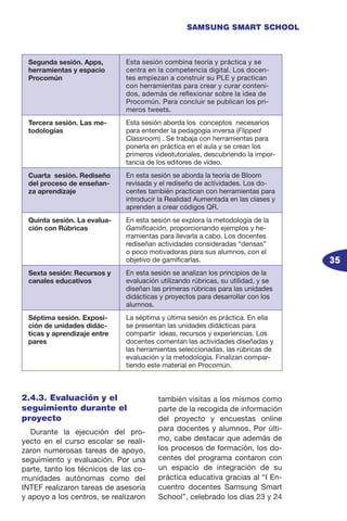 35
SAMSUNG SMART SCHOOL
2.4.3. Evaluación y el
seguimiento durante el
proyecto
Durante la ejecución del pro-
yecto en el curso escolar se reali-
zaron numerosas tareas de apoyo,
seguimiento y evaluación. Por una
parte, tanto los técnicos de las co-
munidades autónomas como del
INTEF realizaron tareas de asesoría
y apoyo a los centros, se realizaron
también visitas a los mismos como
parte de la recogida de información
del proyecto y encuestas online
para docentes y alumnos. Por últi-
mo, cabe destacar que además de
los procesos de formación, los do-
centes del programa contaron con
un espacio de integración de su
práctica educativa gracias al “I En-
cuentro docentes Samsung Smart
School”, celebrado los días 23 y 24
Segunda sesión. Apps,
herramientas y espacio
Procomún
Esta sesión combina teoría y práctica y se
centra en la competencia digital. Los docen-
tes empiezan a construir su PLE y practican
con herramientas para crear y curar conteni-
dos, además de reflexionar sobre la idea de
Procomún. Para concluir se publican los pri-
meros tweets.
Tercera sesión. Las me-
todologías
Esta sesión aborda los conceptos necesarios
para entender la pedagogía inversa (Flipped
Classroom) . Se trabaja con herramientas para
ponerla en práctica en el aula y se crean los
primeros videotutoriales, descubriendo la impor-
tancia de los editores de video.
Cuarta sesión. Rediseño
del proceso de enseñan-
za aprendizaje
En esta sesión se aborda la teoría de Bloom
revisada y el rediseño de actividades. Los do-
centes también practican con herramientas para
introducir la Realidad Aumentada en las clases y
aprenden a crear códigos QR.
Quinta sesión. La evalua-
ción con Rúbricas
En esta sesión se explora la metodología de la
Gamificación, proporcionando ejemplos y he-
rramientas para llevarla a cabo. Los docentes
rediseñan actividades consideradas “densas”
o poco motivadoras para sus alumnos, con el
objetivo de gamificarlas.
Sexta sesión: Recursos y
canales educativos
En esta sesión se analizan los principios de la
evaluación utilizando rúbricas, su utilidad, y se
diseñan las primeras rúbricas para las unidades
didácticas y proyectos para desarrollar con los
alumnos.
Séptima sesión. Exposi-
ción de unidades didác-
ticas y aprendizaje entre
pares
La séptima y última sesión es práctica. En ella
se presentan las unidades didácticas para
compartir ideas, recursos y experiencias. Los
docentes comentan las actividades diseñadas y
las herramientas seleccionadas, las rúbricas de
evaluación y la metodología. Finalizan compar-
tiendo este material en Procomún.
 
