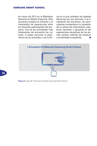 36
SAMSUNG SMART SCHOOL
de marzo de 2015 en la Biblioteca
Nacional en Madrid (Figura 8). Este
encuentro propició el contacto y el
intercambio de experiencias entre
los docentes participantes del pro-
yecto. Una de las actividades más
interesantes del encuentro fue, sin
duda, el poder escuchar la expe-
riencia de los docentes y ver la for-
ma en la que utilizaban las tabletas
Samsung con sus alumnos. A la fi-
nalización del encuentro, los parti-
cipantes compartieron la impresión
de lo valioso de intercambiar, cola-
borar, aprender y apoyarse en las
experiencias educativas de los de-
más centros, además de construir
una identidad compartida. l
Figura 8: Logo del “I Encuentro docentes Samsung Smart School”
 