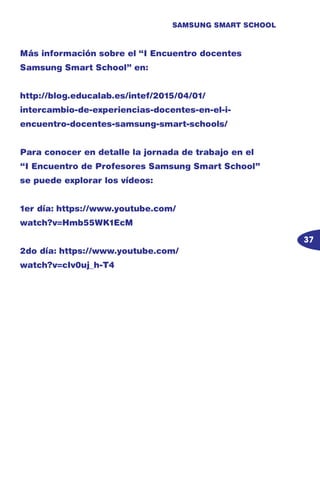 37
SAMSUNG SMART SCHOOL
Más información sobre el “I Encuentro docentes
Samsung Smart School” en:
http://blog.educalab.es/intef/2015/04/01/
intercambio-de-experiencias-docentes-en-el-i-
encuentro-docentes-samsung-smart-schools/
Para conocer en detalle la jornada de trabajo en el
“I Encuentro de Profesores Samsung Smart School”
se puede explorar los vídeos:
1er día: https://www.youtube.com/
watch?v=Hmb55WK1EcM
2do día: https://www.youtube.com/
watch?v=cIv0uj_h-T4
 