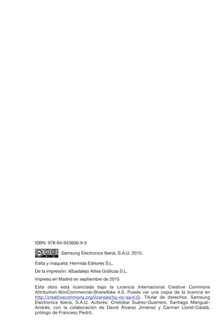 ISBN: 978-84-943606-9-5
	 Samsung Electronics Iberia, S.A.U. 2015.
Edita y maqueta: Hermida Editores S.L.
De la impresión: Albadalejo Artes Gráficas S.L.
Impreso en Madrid en septiembre de 2015
Esta obra está licenciada bajo la Licencia Internacional Creative Commons
Attribution-NonCommercial-ShareAlike 4.0. Puede ver una copia de la licencia en
http://creativecommons.org/licenses/by-nc-sa/4.0/. Titular de derechos: Samsung
Electronics Iberia, S.A.U. Autores: Cristóbal Suárez-Guerrero, Santiago Mengual-
Andrés, con la colaboración de David Álvarez Jiménez y Carmen Lloret-Catalá,
prólogo de Francesc Pedró.
 