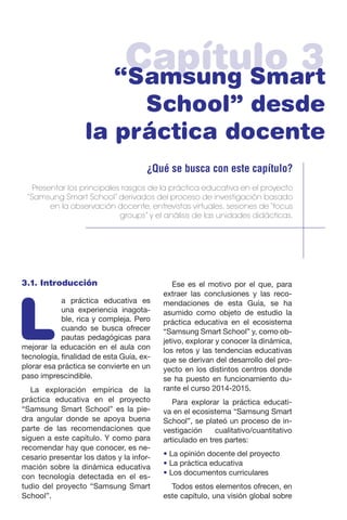 Capítulo 3“Samsung Smart
School” desde
la práctica docente
¿Qué se busca con este capítulo?
Presentar los principales rasgos de la práctica educativa en el proyecto
“Samsung Smart School” derivados del proceso de investigación basado
en la observación docente, entrevistas virtuales, sesiones de “focus
groups” y el análisis de las unidades didácticas.
3.1. Introducción
L
a práctica educativa es
una experiencia inagota-
ble, rica y compleja. Pero
cuando se busca ofrecer
pautas pedagógicas para
mejorar la educación en el aula con
tecnología, finalidad de esta Guía, ex-
plorar esa práctica se convierte en un
paso imprescindible.
La exploración empírica de la
práctica educativa en el proyecto
“Samsung Smart School” es la pie-
dra angular donde se apoya buena
parte de las recomendaciones que
siguen a este capítulo. Y como para
recomendar hay que conocer, es ne-
cesario presentar los datos y la infor-
mación sobre la dinámica educativa
con tecnología detectada en el es-
tudio del proyecto “Samsung Smart
School”.
Ese es el motivo por el que, para
extraer las conclusiones y las reco-
mendaciones de esta Guía, se ha
asumido como objeto de estudio la
práctica educativa en el ecosistema
“Samsung Smart School” y, como ob-
jetivo, explorar y conocer la dinámica,
los retos y las tendencias educativas
que se derivan del desarrollo del pro-
yecto en los distintos centros donde
se ha puesto en funcionamiento du-
rante el curso 2014-2015.
Para explorar la práctica educati-
va en el ecosistema “Samsung Smart
School”, se plateó un proceso de in-
vestigación cualitativo/cuantitativo
articulado en tres partes:
• La opinión docente del proyecto
• La práctica educativa
• Los documentos curriculares
Todos estos elementos ofrecen, en
este capítulo, una visión global sobre
 
