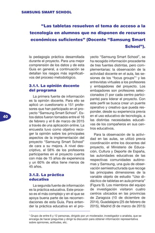 40
SAMSUNG SMART SCHOOL
la pedagogía práctica desarrollada
durante el proyecto. Para una mejor
comprensión de los datos y de esta
Guía en general, a continuación se
detallan los rasgos más significati-
vos del proceso metodológico.
3.1.1. La opinión docente
del programa
La primera fuente de información
es la opinión docente. Para ello se
aplicó un cuestionario a 151 profe-
sores que han participado en el pro-
yecto “Samsung Smart School”. Es-
tos datos fueron tomados entre el 16
de febrero y el 6 de marzo de 2015
a través de una aplicación online. La
encuesta tuvo como objetivo reco-
ger la opinión sobre los principales
aspectos de la implementación del
proyecto “Samsung Smart School”
de cara a su mejora. A nivel des-
criptivo, el 58% de los profesores
participantes en el proyecto cuenta
con más de 15 años de experiencia
y un 60% de ellos tiene menos de
45 años.
3.1.2. La práctica
educativa
La segunda fuente de información
es la práctica educativa. Este proce-
so es el más complejo y en el que se
apoya buena parte de las recomen-
daciones de esta Guía. Para enten-
der la práctica educativa en el pro-
yecto “Samsung Smart School”, se
ha recogido información procedente
de tres fuentes distintas, pero com-
plementarias: la observación de la
actividad docente en el aula, las se-
siones de los “focus groups”1
y las
entrevistas virtuales a los profesores
y embajadores del proyecto. Los
embajadores son profesores selec-
cionados (1 por cada centro partici-
pante) para liderar el proyecto. Con
este perfil se busca crear un puente
operativo y creativo que pueda res-
ponder, desde su experiencia previa
en el uso educativo de tecnología, a
las distintas necesidades educati-
vas de los compañeros en sus cen-
tros educativos.
Para la observación de la activi-
dad en las aulas, se utilizó previa
coordinación entre los docentes del
proyecto, el Ministerio de Educa-
ción, Cultura y Deporte de España,
las autoridades educativas de las
respectivas comunidades autóno-
mas y Samsung, una guía de obser-
vación semiestructurada que recoge
las principales dimensiones de la
variable objeto de estudio “Uso di-
dáctico de tabletas en aula primaria”
(Figura 9). Los miembros del equipo
de investigación visitaron cuatro
centros ubicados en las provincias
de Zaragoza (10 de diciembre de
2014), Guadalajara (25 de febrero de
2015), Madrid (9 de marzo de 2015)
“Las tabletas resuelven el tema de acceso a la
tecnología en alumnos que no disponen de recursos
económicos suficientes” (Docente “Samsung Smart
School”).
1
Grupo de entre 6 y 12 personas, dirigido por un moderador, investigador o analista, que se
encarga de hacer preguntas y dirigir la discusión para obtener información representativa
sobre opiniones, actitudes, etc.
 
