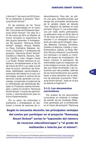 41
SAMSUNG SMART SCHOOL
y Murcia (11 de marzo de 2015) don-
de se desarrolla el proyecto “Sam-
sung Smart School”.
En las sesiones de los “focus
groups”, desarrolladas en el marco
del “I Encuentro de Profesores Sam-
sung Smart School”2
los días 23 y
24 de marzo de 2015 en Madrid, se
buscó recuperar la experiencia de
dos grupos docentes: 8 embajado-
res del proyecto “Samsung Smart
School” (Aragón, Murcia, Madrid,
La Rioja, Cantabria, Baleares, As-
turias y Canarias) y 7 profesores del
proyecto “Samsung Smart School”
(Castilla-La Mancha, Navarra, Gali-
cia, Castilla y León, Aragón, Ceuta
y La Rioja). Ambas sesiones se ce-
lebraron simultáneamente el día 23
de marzo de 2015 y en cada una de
ellas se buscó: identificar las forta-
lezas, debilidades, oportunidades y
amenazas del trabajo en el aula con
tecnología, evaluar la actitud de los
alumnos cuando aprenden con tec-
nología, comprender el potencial de
la metodología del Aprendizaje Ba-
sado en Proyectos usando tecnolo-
gías y valorar la iniciativa “Samsung
Smart School” a través de optimiza-
ciones y recomendaciones para su
futura implementación.
Por su parte, las entrevistas a
profesores y embajadores se rea-
lizaron a través de sesiones de vi-
deoconferencia. Para ello, se utili-
zó una guía semiestructurada que
recoge las principales dimensiones
de la variable objeto de estudio
“Uso didáctico de tabletas en aula
primaria” (Figura 1). Las entrevistas,
una por cada centro participante,
se efectuaron entre el 28 de abril al
12 de mayo de 2015 a al menos un
docente o un embajador represen-
tante de cada centro (Aragón, Astu-
rias, Baleares, Canarias, Cantabria,
Castilla-La Mancha, Castilla y León,
Extremadura, Galicia, La Rioja, Ma-
drid, Murcia y Navarra). La entrevista
fue individual y la realizó un miem-
bro del equipo de investigación. Se
buscó conocer la percepción del
entrevistado sobre la integración de
la tecnología en el aula, las dificulta-
des que había encontrado y las so-
luciones que veía posibles, además
de las recomendaciones que podría
hacer a otros docentes con el obje-
tivo de optimizar el proyecto “Sam-
sung Smart School”, base en la que
se asienta el Capítulo 4.
3.1.3. Los documentos
curriculares
Por análisis de los documentos
curriculares se entiende el trabajo
de estudio de las Unidades Didác-
ticas generadas por el profesorado
en el marco del proyecto “Samsung
Según la encuesta docente, las principales ventajas
del centro por participar en el proyecto “Samsung
Smart School” serían la “expansión del número
de recursos educativos/apps” y “el grado de
motivación e interés por el mismo”.
2
Madrid acoge el I Encuentro de Profesores Samsung Smart School http://www.samsung.
com/es/news/local/madrid-acoge-el-i-encuentro-de-profesores-samsung-smart-school
 