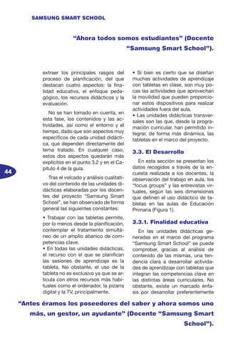 44
SAMSUNG SMART SCHOOL
extraer los principales rasgos del
proceso de planificación, del que
destacan cuatro aspectos: la fina-
lidad educativa, el enfoque peda-
gógico, los recursos didácticos y la
evaluación.
No se han tomado en cuenta, en
esta fase, los contenidos y las ac-
tividades, así como el entorno y el
tiempo, dado que son aspectos muy
específicos de cada unidad didácti-
ca, que dependen directamente del
tema tratado. En cualquier caso,
estos dos aspectos quedarán más
explícitos en el punto 3.2 y en el Ca-
pítulo 4 de la guía.
Tras el volcado y análisis cualitati-
vo del contenido de las unidades di-
dácticas elaboradas por los docen-
tes del proyecto “Samsung Smart
School”, se han observado de forma
general las siguientes constantes:
• Trabajar con las tabletas permite,
por lo menos desde la planificación,
contemplar el tratamiento simultá-
neo de un amplio abanico de com-
petencias clave.
• En todas las unidades didácticas,
el recurso con el que se planifican
las sesiones de aprendizaje es la
tableta. No obstante, el uso de la
tableta no es exclusivo ya que se ar-
ticula con otros recursos más habi-
tuales como el ordenador, la pizarra
digital y la TV, principalmente.
• Si bien es cierto que se diseñan
muchas actividades de aprendizaje
con tabletas en clase, son muy po-
cas las actividades que aprovechan
la movilidad que pueden proporcio-
nar estos dispositivos para realizar
actividades fuera del aula.
• Las unidades didácticas transver-
sales son las que, desde la progra-
mación curricular, han permitido in-
tegrar, de forma más dinámica, las
tabletas en el marco del proyecto.
3.3. El Desarrollo
En esta sección se presentan los
datos recogidos a través de la en-
cuesta realizada a los docentes, la
observación del trabajo en aula, los
“focus groups” y las entrevistas vir-
tuales, según las seis dimensiones
que definen el uso didáctico de ta-
bletas en las aulas de Educación
Primaria (Figura 1).
3.3.1. Finalidad educativa
En las unidades didácticas ge-
neradas en el marco del programa
“Samsung Smart School” se puede
comprobar, gracias al análisis de
contenido de las mismas, una ten-
dencia clara a desarrollar activida-
des de aprendizaje con tabletas que
integran las competencias clave en
las distintas áreas curriculares. No
obstante, existe un marcado énfa-
sis por desarrollar preferentemente
“Ahora todos somos estudiantes” (Docente
“Samsung Smart School”).
“Antes éramos los poseedores del saber y ahora somos uno
más, un gestor, un ayudante” (Docente “Samsung Smart
School”).
 