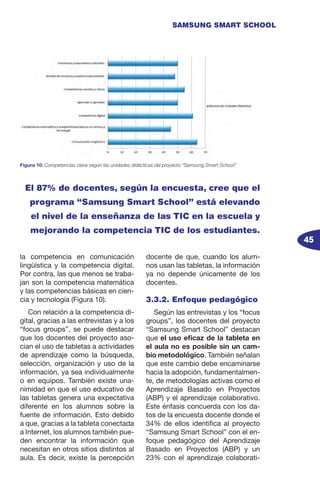 45
SAMSUNG SMART SCHOOL
la competencia en comunicación
lingüística y la competencia digital.
Por contra, las que menos se traba-
jan son la competencia matemática
y las competencias básicas en cien-
cia y tecnología (Figura 10).
Con relación a la competencia di-
gital, gracias a las entrevistas y a los
“focus groups”, se puede destacar
que los docentes del proyecto aso-
cian el uso de tabletas a actividades
de aprendizaje como la búsqueda,
selección, organización y uso de la
información, ya sea individualmente
o en equipos. También existe una-
nimidad en que el uso educativo de
las tabletas genera una expectativa
diferente en los alumnos sobre la
fuente de información. Esto debido
a que, gracias a la tableta conectada
a Internet, los alumnos también pue-
den encontrar la información que
necesitan en otros sitios distintos al
aula. Es decir, existe la percepción
docente de que, cuando los alum-
nos usan las tabletas, la información
ya no depende únicamente de los
docentes.
3.3.2. Enfoque pedagógico
Según las entrevistas y los “focus
groups”, los docentes del proyecto
“Samsung Smart School” destacan
que el uso eficaz de la tableta en
el aula no es posible sin un cam-
bio metodológico. También señalan
que este cambio debe encaminarse
hacia la adopción, fundamentalmen-
te, de metodologías activas como el
Aprendizaje Basado en Proyectos
(ABP) y el aprendizaje colaborativo.
Este énfasis concuerda con los da-
tos de la encuesta docente donde el
34% de ellos identifica al proyecto
“Samsung Smart School” con el en-
foque pedagógico del Aprendizaje
Basado en Proyectos (ABP) y un
23% con el aprendizaje colaborati-
Figura 10: Competencias clave según las unidades didácticas del proyecto “Samsung Smart School”
El 87% de docentes, según la encuesta, cree que el
programa “Samsung Smart School” está elevando
el nivel de la enseñanza de las TIC en la escuela y
mejorando la competencia TIC de los estudiantes.
 