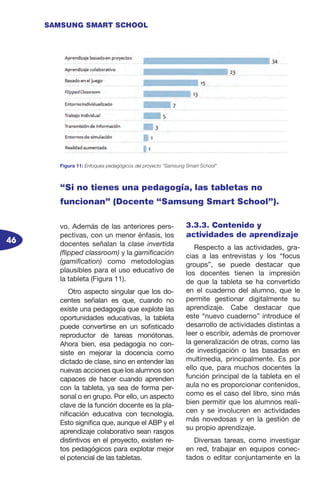 46
SAMSUNG SMART SCHOOL
vo. Además de las anteriores pers-
pectivas, con un menor énfasis, los
docentes señalan la clase invertida
(flipped classroom) y la gamificación
(gamification) como metodologías
plausibles para el uso educativo de
la tableta (Figura 11).
Otro aspecto singular que los do-
centes señalan es que, cuando no
existe una pedagogía que explote las
oportunidades educativas, la tableta
puede convertirse en un sofisticado
reproductor de tareas monótonas.
Ahora bien, esa pedagogía no con-
siste en mejorar la docencia como
dictado de clase, sino en entender las
nuevas acciones que los alumnos son
capaces de hacer cuando aprenden
con la tableta, ya sea de forma per-
sonal o en grupo. Por ello, un aspecto
clave de la función docente es la pla-
nificación educativa con tecnología.
Esto significa que, aunque el ABP y el
aprendizaje colaborativo sean rasgos
distintivos en el proyecto, existen re-
tos pedagógicos para explotar mejor
el potencial de las tabletas.
3.3.3. Contenido y
actividades de aprendizaje
Respecto a las actividades, gra-
cias a las entrevistas y los “focus
groups”, se puede destacar que
los docentes tienen la impresión
de que la tableta se ha convertido
en el cuaderno del alumno, que le
permite gestionar digitalmente su
aprendizaje. Cabe destacar que
este “nuevo cuaderno” introduce el
desarrollo de actividades distintas a
leer o escribir, además de promover
la generalización de otras, como las
de investigación o las basadas en
multimedia, principalmente. Es por
ello que, para muchos docentes la
función principal de la tableta en el
aula no es proporcionar contenidos,
como es el caso del libro, sino más
bien permitir que los alumnos reali-
cen y se involucren en actividades
más novedosas y en la gestión de
su propio aprendizaje.
Diversas tareas, como investigar
en red, trabajar en equipos conec-
tados o editar conjuntamente en la
Figura 11: Enfoques pedagógicos del proyecto “Samsung Smart School”
“Si no tienes una pedagogía, las tabletas no
funcionan” (Docente “Samsung Smart School”).
 