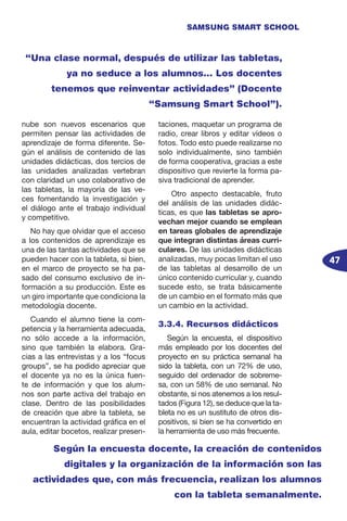 47
SAMSUNG SMART SCHOOL
nube son nuevos escenarios que
permiten pensar las actividades de
aprendizaje de forma diferente. Se-
gún el análisis de contenido de las
unidades didácticas, dos tercios de
las unidades analizadas vertebran
con claridad un uso colaborativo de
las tabletas, la mayoría de las ve-
ces fomentando la investigación y
el diálogo ante el trabajo individual
y competitivo.
No hay que olvidar que el acceso
a los contenidos de aprendizaje es
una de las tantas actividades que se
pueden hacer con la tableta, si bien,
en el marco de proyecto se ha pa-
sado del consumo exclusivo de in-
formación a su producción. Este es
un giro importante que condiciona la
metodología docente.
Cuando el alumno tiene la com-
petencia y la herramienta adecuada,
no sólo accede a la información,
sino que también la elabora. Gra-
cias a las entrevistas y a los “focus
groups”, se ha podido apreciar que
el docente ya no es la única fuen-
te de información y que los alum-
nos son parte activa del trabajo en
clase. Dentro de las posibilidades
de creación que abre la tableta, se
encuentran la actividad gráfica en el
aula, editar bocetos, realizar presen-
taciones, maquetar un programa de
radio, crear libros y editar vídeos o
fotos. Todo esto puede realizarse no
solo individualmente, sino también
de forma cooperativa, gracias a este
dispositivo que revierte la forma pa-
siva tradicional de aprender.
Otro aspecto destacable, fruto
del análisis de las unidades didác-
ticas, es que las tabletas se apro-
vechan mejor cuando se emplean
en tareas globales de aprendizaje
que integran distintas áreas curri-
culares. De las unidades didácticas
analizadas, muy pocas limitan el uso
de las tabletas al desarrollo de un
único contenido curricular y, cuando
sucede esto, se trata básicamente
de un cambio en el formato más que
un cambio en la actividad.
3.3.4. Recursos didácticos
Según la encuesta, el dispositivo
más empleado por los docentes del
proyecto en su práctica semanal ha
sido la tableta, con un 72% de uso,
seguido del ordenador de sobreme-
sa, con un 58% de uso semanal. No
obstante, si nos atenemos a los resul-
tados (Figura 12), se deduce que la ta-
bleta no es un sustituto de otros dis-
positivos, si bien se ha convertido en
la herramienta de uso más frecuente.
“Una clase normal, después de utilizar las tabletas,
ya no seduce a los alumnos… Los docentes
tenemos que reinventar actividades” (Docente
“Samsung Smart School”).
Según la encuesta docente, la creación de contenidos
digitales y la organización de la información son las
actividades que, con más frecuencia, realizan los alumnos
con la tableta semanalmente.
 