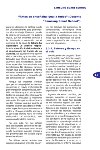 51
SAMSUNG SMART SCHOOL
para los docentes la tableta puede
ser una herramienta para personali-
zar el aprendizaje. Frente al uso de
la pizarra convencional y la pizarra
digital, que los docentes asocian a
la difusión de un contenido para el
conjunto de la clase, la tableta ha
significado un avance respec-
to a la atención individualizada y
al seguimiento del trabajo de los
alumnos. De acuerdo con la opinión
de los docentes, gracias a las posi-
bilidades que ofrece la tableta, los
alumnos con necesidades educa-
tivas especiales han resultado muy
beneficiados. No obstante, también
indican que para lograrlo de forma
eficiente, se requiere prever más ho-
ras de planificación y desarrollo de
las actividades con la tableta.
Aunque los docentes señalan
que, por su complejidad, es necesa-
rio abordar en mayor profundidad la
personalización del aprendizaje, tam-
bién manifiestan que el uso de las ta-
bletas ha sido para ellos el detonante
que les ha empujado a reflexionar
sobre ello. Esta personalización exi-
ge dos miradas, una que permite al
docente diseñar actividades o mate-
riales específicos para alumnos con-
cretos y, otra que posibilita atender a
lo que cada alumno hace, no como
consumidor de contenidos, sino
como creador de los mismos.
Por otro lado, hay que señalar
que otro aspecto positivo es la sos-
tenibilidad, puesto que ya no se ne-
cesita fotocopiar material, gracias a
las posibilidades de trabajo digital
en red en el aula.
Por último, existe también una
gran preocupación entre los docen-
tes por resolver los problemas de
compatibilidad tecnológica entre
los archivos y los distintos sistemas
operativos y aplicaciones web, de
modo que la tecnología no condi-
cione la explotación del universo de
recursos educativos.
3.3.5. Entorno y tiempo en
el aula
Los docentes del proyecto “Sam-
sung Smart School” detectan, según
las entrevistas y los “focus groups”,
que los alumnos son conscientes de
los cambios que han tenido lugar en
el aula, no solo por la presencia fí-
sica de la tecnología, sino también
por el giro experimentado en las ac-
tividades de aprendizaje, el cambio
del rol docente y del rol del alumno
(que ha incrementado el protagonis-
mo en su proceso de aprendizaje),
así como por una nueva forma de
organización física del aula.
Algunos de estos cambios, por
ejemplo, consisten en asumir que,
físicamente, las aulas han pasado
de ser entornos rígidos con alum-
nos sentados en filas escuchando al
docente a ser, gracias a la movilidad
que brindan las tabletas, espacios
abiertos y flexibles que sostienen otra
dinámica en la que todos pueden ha-
blar con todos. En lo cognitivo se ha
pasado de un aprendizaje individual,
memorístico y de repetición a un
aprendizaje cooperativo y por des-
cubrimiento y, respecto a con quien
aprender, los docentes indican en las
entrevistas que han dejado de ser los
poseedores del saber para convertir-
se en facilitadores o, a veces, en un
estudiante más. El entorno educativo
“Antes se enseñaba igual a todos” (Docente
“Samsung Smart School”).
 