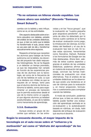 52
SAMSUNG SMART SCHOOL
cambia con la tableta y esto influye,
como se ve, en las actividades.
Otro aspecto destacable sobre el en-
torno educativo con tabletas, extraído
del análisis de las unidades didácticas,
es que, si bien es cierto que la tableta
ha transformado el aula, pocas veces
se usa para salir de ella y transformar
educativamente otros espacios.
Respecto al tiempo que necesitan
los alumnos para trabajar de forma
autónoma con la tableta, los docen-
tes del proyecto han dado respues-
tas heterogéneas. No se ha llegado
a un detectar un tiempo promedio,
ya que las respuestas han variado
en función de las experiencias pre-
vias de los alumnos con la tecno-
logía, así como de la frecuencia de
uso de las tabletas en aula. Lo que
sí se destaca con nitidez es que se
requiere de un tiempo, tanto para
que el alumno domine de forma au-
tónoma la tableta, como para expe-
rimentar un proceso de transición
que le permita evolucionar desde el
uso de la misma como un juguete,
al que algunos alumnos ya estaban
acostumbrados, al uso de la tableta
como herramienta de aprendizaje.
3.3.6. Evaluación
Aunque exista un grupo de do-
centes que señalan, en las entre-
vistas y en los “focus groups”, que
la evaluación es “nuestra pequeña
gran asignatura pendiente”, la ma-
yoría de ellos ha detectado por lo
menos cuatro cambios en la forma
de evaluar: evaluación como juego,
la introducción de rúbricas, la inme-
diatez del feedback y el uso de la
evaluación tipo test en red. En to-
das estas opciones, herramientas
como Socrative, Kahoot, Rubistar
o los formularios de Google son las
más destacadas. Ahora bien, ade-
más de estos cuatros aspectos y
gracias al análisis de las unidades
didácticas, podemos afirmar que,
en materia de evaluación del apren-
dizaje, conviven las formas tradi-
cionales de evaluación con otras
alternativas. Tras el análisis de las
unidades didácticas se ha observa-
do que existe una tendencia en el
uso de rúbricas para la evaluación
y, en menor proporción, formula-
rios o cuestionarios para completar
usando las tabletas.
A modo de conclusión, podemos
afirmar que, si bien es cierto que la
tableta puede facilitar una evalua-
ción del aprendizaje centrada en la
co-evaluación y la autoevaluación
basada en rúbricas, sin duda, todo
depende del enfoque de evaluación
que asuma el docente.
“Ya no estamos en hileras viendo espaldas. Las
clases ahora son móviles” (Docente “Samsung
Smart School”).
Según la encuesta docente, el mayor impacto de la
tecnología en el aula recae sobre el “esfuerzo y la
motivación” así como el “disfrute del aprendizaje” de los
alumnos.
 