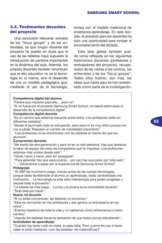 53
SAMSUNG SMART SCHOOL
3.4. Testimonios docentes
del proyecto
Una conclusión relevante, extraída
de los “focus groups” y de las en-
trevistas, es que ningún docente del
proyecto ha puesto en duda que el
uso de las tabletas haya supuesto la
introducción de cambios importantes
en la dinámica del aula. Además, los
propios docentes también reconocen
que el reto educativo no es la tecno-
logía en sí misma, sino el desarrollo
de una un modelo pedagógico que,
mediante el uso de la tecnología,
rompa con el modelo tradicional de
enseñanza-aprendizaje. En este sen-
tido, el proyecto para los docentes ha
sido una oportunidad para romper el
encorsetamiento del dictado.
Esta idea global también pue-
de verse reflejada en los siguientes
testimonios docentes (profesores y
embajadores del proyecto), recupe-
rados de las visitas a los centros, las
entrevistas y de los “focus groups”.
Todos ellos ilustran, aún más, las
ideas que hasta aquí se han presen-
tado como parte de la investigación.
Competencia digital del alumno
“Parece que nacieron para ello… pero no”.
“Si no fuese por el proyecto Samsung Smart School, no habría estimulado el
desarrollo de la competencia digital”.
Competencia digital docente
“Es un camino que estamos trazando entre todos. Los profesores están en
diferentes estadios”.
“Desde el alumnado todo es estupendo, pero para mí es muy difícil porque me
voy a jubilar. Requiere un cambio de mentalidad importante”.
“Los profesores no se encontraron con las tabletas el mismo día que los
alumnos”.
Compromiso docente
“Me siento de otra generación y para mí es un reto personal. Hay que destacar
la labor de equipo del resto de compañeros que te impulsan. Los profesores
estamos más unidos desde esto”.
“Hacer, hacer y hacer, pero sin sosegarse”.
“Para aprender hay que equivocarse… por eso hay que pasar por todo esto”.
“… Volveríamos a pasar por la experiencia de Samsung Smart School”.
Pedagogía
“El ABP da muchísimo juego, incluso antes de las nuevas tecnologías,
porque estás facilitándole al alumno un aprendizaje, estás cambiándole una
motivación… La tecnología te pide esta metodología para poder progresar y
sacarle todo el provecho”.
“La tableta da más juego… La tiza y la pizarra es la comodidad docente”.
“Todo está por hacer”.
Nuevo rol docente
“Si no estás convencido, las tabletas no funcionan”.
“Ellos se convierten en mis profesores y eso genera un entusiasmo en los
niños”.
“Éramos maestros de toda la vida y no sabíamos cómo enfrentarnos a tanto
cambio”.
“Usando las tabletas tienes la sensación de que todos somos estudiantes”.
Actividades de aprendizaje
“Cuando hay tanto ruido en clase, lo paso fatal. Pero ¿cómo les voy a hacer
callar si están hablando –con las tabletas- de matemáticas?”.
 