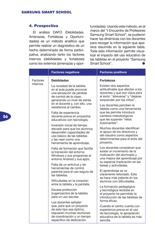 56
SAMSUNG SMART SCHOOL
4. Prospectiva
El análisis DAFO (Debilidades,
Amenazas, Fortalezas y Oportuni-
dades) es un método analítico que
permite realizar un diagnóstico de un
hecho determinado de forma partici-
pativa, analizando tanto los factores
internos (debilidades y fortalezas)
como los externos (amenazas y opor-
tunidades). Usando este método, en el
marco del “I Encuentro de Profesores
Samsung Smart School”, se pudieron
hacer las dinámicas con los docentes
para recoger la información que apa-
rece resumida en la siguiente tabla.
Toda esta información permite visua-
lizar el impacto del uso educativo de
las tabletas en el proyecto “Samsung
Smart School”. l
Factores negativos Factores positivos
Factores
internos
Debilidades
La novedad de la tableta
en el aula puede provocar
una sensación de pérdida
de control de la clase,
generando un nivel de estrés
en el docente y, con ello, una
resistencia al cambio.
Falta de experiencia
docente previa en proyectos
educativos con tecnología.
Inversión inicial de tiempo
elevado para que los alumnos
desarrollen capacidades de
uso básico de las tabletas
y las vean como una
herramienta de aprendizaje.
Falta de formación que facilite
la transición del entorno
Windows y sus programas al
entorno Android y sus apps.
Falta de un antivirus y de
herramientas de control
parental para el uso seguro de
las tabletas.
Dificultades en la conexión
entre la tableta y la pantalla.
Escasa protección
(rugerización) de la tableta
para un uso escolar.
Los docentes señalan
que, para que un proyecto
de este tipo sea óptimo,
requieren muchas reuniones
de coordinación y un tiempo
específico de dedicación.
Fortalezas
Existen dos aspectos
actitudinales que afectan a los
docentes y que son clave para
el éxito: “atreverse” y “dejarse
sorprender por los niños”.
Los docentes perciben la
tableta como una herramienta
que les permite introducir
cambios metodológicos
que les suponen “retos
ilusionantes”.
Muchos docentes identifican
el apoyo de los directivos y
del claustro como aspectos
determinantes para el éxito del
proyecto.
Los docentes consideran que
existe un incremento de la
motivación del alumnado y
una mejora del aprendizaje por
su especial implicación en las
tareas y actividades.
El aprendizaje se ve
claramente reforzado. Esto
se hace más patente en los
alumnos con dificultades.
La formación pedagógica
y tecnológica recibida en
el proyecto he permitido la
introducción de las tabletas de
forma eficaz.
Cuando el centro cuenta con
experiencia previa en el uso
de tecnología, la apropiación
educativa de la tableta es más
sencilla.
 