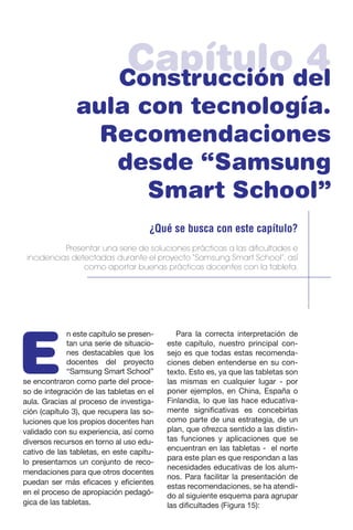 Capítulo 4Construcción del
aula con tecnología.
Recomendaciones
desde “Samsung
Smart School”
¿Qué se busca con este capítulo?
Presentar una serie de soluciones prácticas a las dificultades e
incidencias detectadas durante el proyecto “Samsung Smart School”, así
como aportar buenas prácticas docentes con la tableta.
E
n este capítulo se presen-
tan una serie de situacio-
nes destacables que los
docentes del proyecto
“Samsung Smart School”
se encontraron como parte del proce-
so de integración de las tabletas en el
aula. Gracias al proceso de investiga-
ción (capítulo 3), que recupera las so-
luciones que los propios docentes han
validado con su experiencia, así como
diversos recursos en torno al uso edu-
cativo de las tabletas, en este capítu-
lo presentamos un conjunto de reco-
mendaciones para que otros docentes
puedan ser más eficaces y eficientes
en el proceso de apropiación pedagó-
gica de las tabletas.
Para la correcta interpretación de
este capítulo, nuestro principal con-
sejo es que todas estas recomenda-
ciones deben entenderse en su con-
texto. Esto es, ya que las tabletas son
las mismas en cualquier lugar - por
poner ejemplos, en China, España o
Finlandia, lo que las hace educativa-
mente significativas es concebirlas
como parte de una estrategia, de un
plan, que ofrezca sentido a las distin-
tas funciones y aplicaciones que se
encuentran en las tabletas - el norte
para este plan es que respondan a las
necesidades educativas de los alum-
nos. Para facilitar la presentación de
estas recomendaciones, se ha atendi-
do al siguiente esquema para agrupar
las dificultades (Figura 15):
 
