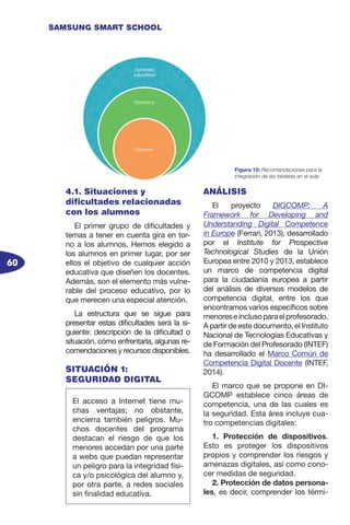 60
SAMSUNG SMART SCHOOL
4.1. Situaciones y
dificultades relacionadas
con los alumnos
El primer grupo de dificultades y
temas a tener en cuenta gira en tor-
no a los alumnos. Hemos elegido a
los alumnos en primer lugar, por ser
ellos el objetivo de cualquier acción
educativa que diseñen los docentes.
Además, son el elemento más vulne-
rable del proceso educativo, por lo
que merecen una especial atención.
La estructura que se sigue para
presentar estas dificultades será la si-
guiente: descripción de la dificultad o
situación, cómo enfrentarla, algunas re-
comendaciones y recursos disponibles.
SITUACIÓN 1:
SEGURIDAD DIGITAL
ANÁLISIS
El proyecto DIGCOMP: A
Framework for Developing and
Understanding Digital Competence
in Europe (Ferrari, 2013), desarrollado
por el Institute for Prospective
Technological Studies de la Unión
Europea entre 2010 y 2013, establece
un marco de competencia digital
para la ciudadanía europea a partir
del análisis de diversos modelos de
competencia digital, entre los que
encontramos varios específicos sobre
menoreseinclusoparaelprofesorado.
A partir de este documento, el Instituto
Nacional de Tecnologías Educativas y
de Formación del Profesorado (INTEF)
ha desarrollado el Marco Común de
Competencia Digital Docente (INTEF,
2014).
El marco que se propone en DI-
GCOMP establece cinco áreas de
competencia, una de las cuales es
la seguridad. Esta área incluye cua-
tro competencias digitales:
1. Protección de dispositivos.
Esto es proteger los dispositivos
propios y comprender los riesgos y
amenazas digitales, así como cono-
cer medidas de seguridad.
2. Protección de datos persona-
les, es decir, comprender los térmi-
Figura 15: Recomendaciones para la
integración de las tabletas en el aula
El acceso a Internet tiene mu-
chas ventajas; no obstante,
encierra también peligros. Mu-
chos docentes del programa
destacan el riesgo de que los
menores accedan por una parte
a webs que puedan representar
un peligro para la integridad físi-
ca y/o psicológica del alumno y,
por otra parte, a redes sociales
sin finalidad educativa.
 