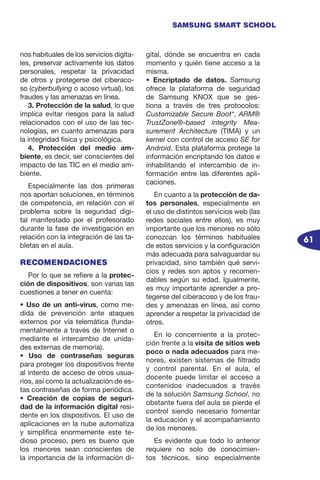 61
SAMSUNG SMART SCHOOL
nos habituales de los servicios digita-
les, preservar activamente los datos
personales, respetar la privacidad
de otros y protegerse del ciberaco-
so (cyberbullying o acoso virtual), los
fraudes y las amenazas en línea.
3. Protección de la salud, lo que
implica evitar riesgos para la salud
relacionados con el uso de las tec-
nologías, en cuanto amenazas para
la integridad física y psicológica.
4. Protección del medio am-
biente, es decir, ser conscientes del
impacto de las TIC en el medio am-
biente.
Especialmente las dos primeras
nos aportan soluciones, en términos
de competencia, en relación con el
problema sobre la seguridad digi-
tal manifestado por el profesorado
durante la fase de investigación en
relación con la integración de las ta-
bletas en el aula.
RECOMENDACIONES
Por lo que se refiere a la protec-
ción de dispositivos, son varias las
cuestiones a tener en cuenta:
• Uso de un anti-virus, como me-
dida de prevención ante ataques
externos por vía telemática (funda-
mentalmente a través de Internet o
mediante el intercambio de unida-
des externas de memoria).
• Uso de contraseñas seguras
para proteger los dispositivos frente
al intento de acceso de otros usua-
rios, así como la actualización de es-
tas contraseñas de forma periódica.
• Creación de copias de seguri-
dad de la información digital resi-
dente en los dispositivos. El uso de
aplicaciones en la nube automatiza
y simplifica enormemente este te-
dioso proceso, pero es bueno que
los menores sean conscientes de
la importancia de la información di-
gital, dónde se encuentra en cada
momento y quién tiene acceso a la
misma.
• Encriptado de datos. Samsung
ofrece la plataforma de seguridad
de Samsung KNOX que se ges-
tiona a través de tres protocolos:
Customizable Secure Boot*, ARM®
TrustZone®-based integrity Mea-
surement Architecture (TIMA) y un
kernel con control de acceso SE for
Android. Esta plataforma protege la
información encriptando los datos e
inhabilitando el intercambio de in-
formación entre las diferentes apli-
caciones.
En cuanto a la protección de da-
tos personales, especialmente en
el uso de distintos servicios web (las
redes sociales entre ellos), es muy
importante que los menores no sólo
conozcan los términos habituales
de estos servicios y la configuración
más adecuada para salvaguardar su
privacidad, sino también qué servi-
cios y redes son aptos y recomen-
dables según su edad. Igualmente,
es muy importante aprender a pro-
tegerse del ciberacoso y de los frau-
des y amenazas en línea, así como
aprender a respetar la privacidad de
otros.
En lo concerniente a la protec-
ción frente a la visita de sitios web
poco o nada adecuados para me-
nores, existen sistemas de filtrado
y control parental. En el aula, el
docente puede limitar el acceso a
contenidos inadecuados a través
de la solución Samsung School, no
obstante fuera del aula se pierde el
control siendo necesario fomentar
la educación y el acompañamiento
de los menores.
Es evidente que todo lo anterior
requiere no solo de conocimien-
tos técnicos, sino especialmente
 
