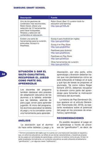 66
SAMSUNG SMART SCHOOL
SITUACIÓN 3: DAR EL
SALTO CUALITATIVO,
RECUPERAR EL JUEGO
COMO PARTE DEL
APRENDIZAJE
ANÁLISIS
La asociación que el alumna-
do hace entre tabletas y juego y la
disociación, por otra parte, entre
aprendizaje y diversión deberían ha-
cer que nos planteáramos cómo se
está enfocando el trabajo en el aula
y qué tipo de tareas se proponen al
alumnado. Tal como indica Roger
Schank (2012), debemos recuperar
la diversión como parte del apren-
dizaje para fomentar la motivación
intrínseca del alumnado.
La historia de Pep Domènech Gil,
que aparece en el artículo Genera-
ción Transmedia (Gil, 2010), es bas-
tante reveladora sobre el potencial
del juego en los procesos de ense-
ñanza y aprendizaje.
RECOMENDACIONES
Es posible recuperar el juego en
el aprendizaje a través de proce-
sos de “gamification”2
, es decir, de
2
Término procedente del inglés que no cuenta con una traducción educada en español y
que, en entornos educativos, se refiere al uso de las características y mecánicas propias
de los juegos en actividades de aprendizaje y entornos no lúdicos como el aula. Si bien no
están aceptados formalmente, en contextos educativos se está utilizando el barbarismo
“gamificación”, y en algunos casos “ludificación”.
Descripción Fuente
Uno de los gestores de
contenidos más reconocidos,
Robin Good, ofrece una
selección de 12 herramientas
para hacer búsquedas,
filtrados y selección de
contenidos en educación.
Robin Good, Best 12 curation tools for
education and learning:
http://goo.gl/YDfLJQ
Existen una serie de
herramientas para la curación,
entre ellas, Scoop.it o
Pearltress.
Scoop.it para Android (en inglés):
http://goo.gl/aO4Dpd
Scoop.it en Play Store:
http://goo.gl/gKZHGJ
Pearltrees para Android:
http://goo.gl/gWZcwy
Pearltrees en Play Store:
http://goo.gl/5e5Uyc
Otras herramientas de curación:
http://goo.gl/vA2VCc
Los docentes del programa
también destacan otro proceso
de adaptación educativa de los
alumnos a la tableta: entender
que las tabletas, además de
para jugar, sirven para aprender
jugando. Al inicio del programa,
los alumnos asociaban la tableta
al juego y no la concebían como
una herramienta para aprender.
 