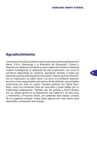 5
SAMSUNG SMART SCHOOL
Agradecimiento
Los autores de la Guía queremos dar las gracias a Samsung Electronics
Iberia, S.A.U. (Samsung) y al Ministerio de Educación, Cultura y
Deporte por habernos brindado la oportunidad de contribuir mediante
nuestra investigación al desarrollo de esta publicación, así como la
confianza depositada en nosotros. Agradecer también a todos los
docentes que han participado en el proyecto “Samsung Smart School”
por su implicación, su saber hacer y su amor a la profesión docente,
así como a los responsables educativos de las distintas comunidades
autónomas por todo su apoyo. Nuestra gratitud con Elena Díaz-
Alejo, José Luis Fernández Díaz de Lope Díaz y César Vallejo por su
inestimable colaboración. También dar las gracias a David Álvarez
por su valioso aporte en la elaboración del Capítulo 4 de esta Guía
y, finalmente, a Francesc Pedró, por presentar este trabajo a través
de su sugerente prólogo. Todos estos apoyos han sido claves para
desarrollar y enriquecer este trabajo.
 