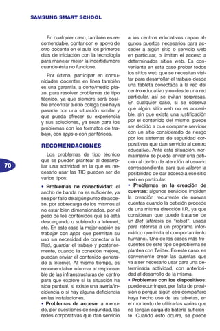70
SAMSUNG SMART SCHOOL
En cualquier caso, también es re-
comendable, contar con el apoyo de
otro docente en el aula los primeros
días de iniciación con la tecnología
para manejar mejor la incertidumbre
cuando ésta no funcione.
Por último, participar en comu-
nidades docentes en línea también
es una garantía, a corto/medio pla-
zo, para resolver problemas de tipo
técnico, ya que siempre será posi-
ble encontrar a otro colega que haya
pasado por una situación similar y
que pueda ofrecer su experiencia
y sus soluciones, ya sean para los
problemas con los formatos de tra-
bajo, con apps o con periféricos.
RECOMENDACIONES
Los problemas de tipo técnico
que se pueden plantear al desarro-
llar una actividad en la que es ne-
cesario usar las TIC pueden ser de
varios tipos:
• Problemas de conectividad: el
ancho de banda no es suficiente, ya
sea por fallo de algún punto de acce-
so, por sobrecarga de los mismos al
no estar bien dimensionados, por el
peso de los contenidos que se está
descargando o subiendo a Internet,
etc. En este caso la mejor opción es
trabajar con apps que permitan su
uso sin necesidad de conectar a la
Red, guardar el trabajo y posterior-
mente, cuando la conexión mejore,
puedan enviar el contenido genera-
do a Internet. Al mismo tiempo, es
recomendable informar al responsa-
ble de las infraestructuras del centro
para que explore si la situación ha
sido puntual, si existe una avería/in-
cidencia o si hay alguna deficiencia
en las instalaciones.
• Problemas de acceso: a menu-
do, por cuestiones de seguridad, las
redes corporativas que dan servicio
a los centros educativos capan al-
gunos puertos necesarios para ac-
ceder a algún sitio o servicio web
en particular, o limitan el acceso a
determinados sitios web. Es con-
veniente en este caso probar todos
los sitios web que se necesitan visi-
tar para desarrollar el trabajo desde
una tableta conectada a la red del
centro educativo y no desde una red
particular, así se evitan sorpresas.
En cualquier caso, si se observa
que algún sitio web no es accesi-
ble, sin que exista una justificación
por el contenido del mismo, puede
ser debido a que comparte servidor
con un sitio considerado de riesgo
por los sistemas de seguridad cor-
porativos que dan servicio al centro
educativo. Ante esta situación, nor-
malmente se puede enviar una peti-
ción al centro de atención al usuario
correspondiente, para que valoren la
posibilidad de dar acceso a ese sitio
web en particular.
• Problemas en la creación de
cuentas: algunos servicios impiden
la creación recurrente de nuevas
cuentas cuando la petición procede
de una misma dirección I.P., ya que
consideran que puede tratarse de
un Bot (aféresis de “robot”, usada
para referirse a un programa infor-
mático que imita el comportamiento
humano). Uno de los casos más fre-
cuentes de este tipo de problema se
plantea con Twitter. En este caso, es
conveniente crear las cuentas que
va a ser necesario usar para una de-
terminada actividad, con anteriori-
dad al desarrollo de la misma.
• Problemas con los dispositivos:
puede ocurrir que, por falta de previ-
sión o porque algún otro compañero
haya hecho uso de las tabletas, en
el momento de utilizarlas varias que
no tengan carga de batería suficien-
te. Cuando esto ocurre, se puede
 