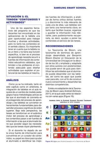 81
SAMSUNG SMART SCHOOL
SITUACIÓN 5: EL
TÁNDEM “CONTENIDOS Y
ACTIVIDADES”
ANÁLISIS
Como ya se ha indicado, tanto en
este capítulo como en anteriores, la
integración de tabletas en el aula re-
quiere de un cambio de modelo peda-
gógico hacia metodologías activas en
las que el alumnado se convierta en
el protagonista del proceso de apren-
dizaje y las tabletas se conviertan en
herramientas fundamentales para de-
sarrollar procesos cognitivos de orden
superior. Bajo esta perspectiva, las
tareas se transforman en el auténtico
motor del proceso de aprendizaje y
los contenidos pasan a ser fuentes de
información a las que el alumnado tie-
ne que acceder según las necesida-
des que las tareas vayan planteando.
Si el docente ha dejado de ser
la única fuente de información para
convertirse en un curador de conte-
nidos, su papel es clave para ayudar
al alumnado a identificar las mejo-
res fuentes de información, a anali-
zar de forma crítica dichas fuentes
y a discriminar lo más relevante de
cada una de ellas. Las tabletas son
por tanto una herramienta clave, en
tanto que facilitan buscar, organizar
y guardar la información más rele-
vante, para posteriormente recupe-
rarla, es decir, ayudan a poner los
contenidos al servicio de las tareas.
RECOMENDACIONES
La Taxonomía de Bloom, una
taxonomía de dominios de apren-
dizaje desarrollada por Benjamin
Bloom (Doctor en Educación de la
Universidad de Chicago) en la déca-
da de los 50 y ampliada y adaptada
por otros autores con posterioridad,
nos puede servir de guía para iden-
tificar las actividades que el alumna-
do puede desarrollar con las table-
tas, así como las apps que puede
usar para ello, con el fin de construir
nuevo conocimiento y desarrollar las
distintas competencias.
Existe una adaptación de la Taxono-
mía de Bloom para Android (Schrock,
2011), en la que cada verbo se relacio-
na con varias apps (Figura 16).
Uno de los aspectos llama-
tivos del programa es que los
docentes han encontrado en las
aplicaciones de la tableta una
gran oportunidad para trabajar
muchas y diversas actividades,
pero no tanto los contenidos en
el sentido clásico. Es importante
tener en cuenta que la tableta no
es un libro y no tiene esa función
específica, si bien es el proceso
de aprendizaje necesita recurrir a
fuentes de información de conte-
nidos educativos validados, que
brinden a los profesores el con-
tenido adecuado para diseñar
actividades que exploten el po-
tencial de las tabletas al máximo.
Figura 16: Apps para Andorid basados en la Taxonomía de Bloom
 