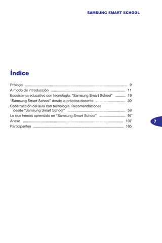 7
SAMSUNG SMART SCHOOL
Índice
Prólogo ........................................................................................................ 9
A modo de introducción ............................................................................ 11
Ecosistema educativo con tecnología: “Samsung Smart School” ........... 19
“Samsung Smart School” desde la práctica docente ............................... 39
Construcción del aula con tecnología. Recomendaciones
desde “Samsung Smart School” ........................................................... 59
Lo que hemos aprendido en “Samsung Smart School” ........................... 97
Anexo ...................................................................................................... 107
Participantes ................................................................................................... 165
 