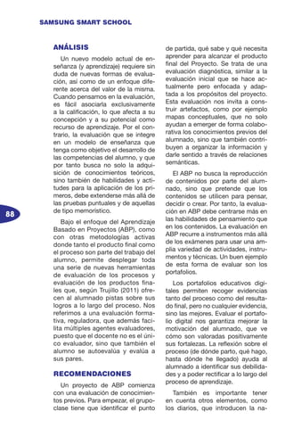 88
SAMSUNG SMART SCHOOL
ANÁLISIS
Un nuevo modelo actual de en-
señanza (y aprendizaje) requiere sin
duda de nuevas formas de evalua-
ción, así como de un enfoque dife-
rente acerca del valor de la misma.
Cuando pensamos en la evaluación,
es fácil asociarla exclusivamente
a la calificación, lo que afecta a su
concepción y a su potencial como
recurso de aprendizaje. Por el con-
trario, la evaluación que se integre
en un modelo de enseñanza que
tenga como objetivo el desarrollo de
las competencias del alumno, y que
por tanto busca no solo la adqui-
sición de conocimientos teóricos,
sino también de habilidades y acti-
tudes para la aplicación de los pri-
meros, debe extenderse más allá de
las pruebas puntuales y de aquellas
de tipo memorístico.
Bajo el enfoque del Aprendizaje
Basado en Proyectos (ABP), como
con otras metodologías activas
donde tanto el producto final como
el proceso son parte del trabajo del
alumno, permite desplegar toda
una serie de nuevas herramientas
de evaluación de los procesos y
evaluación de los productos fina-
les que, según Trujillo (2011) ofre-
cen al alumnado pistas sobre sus
logros a lo largo del proceso. Nos
referimos a una evaluación forma-
tiva, reguladora, que además faci-
lita múltiples agentes evaluadores,
puesto que el docente no es el úni-
co evaluador, sino que también el
alumno se autoevalúa y evalúa a
sus pares.
RECOMENDACIONES
Un proyecto de ABP comienza
con una evaluación de conocimien-
tos previos. Para empezar, el grupo-
clase tiene que identificar el punto
de partida, qué sabe y qué necesita
aprender para alcanzar el producto
final del Proyecto. Se trata de una
evaluación diagnóstica, similar a la
evaluación inicial que se hace ac-
tualmente pero enfocada y adap-
tada a los propósitos del proyecto.
Esta evaluación nos invita a cons-
truir artefactos, como por ejemplo
mapas conceptuales, que no solo
ayudan a emerger de forma colabo-
rativa los conocimientos previos del
alumnado, sino que también contri-
buyen a organizar la información y
darle sentido a través de relaciones
semánticas.
El ABP no busca la reproducción
de contenidos por parte del alum-
nado, sino que pretende que los
contenidos se utilicen para pensar,
decidir o crear. Por tanto, la evalua-
ción en ABP debe centrarse más en
las habilidades de pensamiento que
en los contenidos. La evaluación en
ABP recurre a instrumentos más allá
de los exámenes������������������para usar una am-
plia variedad de actividades, instru-
mentos y técnicas. Un buen ejemplo
de esta forma de evaluar son los
portafolios.
Los portafolios educativos digi-
tales permiten recoger evidencias
tanto del proceso como del resulta-
do final, pero no cualquier evidencia,
sino las mejores. Evaluar el portafo-
lio digital nos garantiza mejorar la
motivación del alumnado, que ve
cómo son valoradas positivamente
sus fortalezas. La reflexión sobre el
proceso (de dónde parto, qué hago,
hasta dónde he llegado) ayuda al
alumnado a identificar sus debilida-
des y a poder rectificar a lo largo del
proceso de aprendizaje.
También es importante tener
en cuenta otros elementos, como
los diarios, que introducen la na-
 