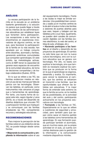 91
SAMSUNG SMART SCHOOL
ANÁLISIS
La escasa participación de la fa-
milia en la escuela es un problema
bastante generalizado y la solución
no parece que pueda llegar a través
de los intentos de las administracio-
nes educativas por establecer leyes
que fomenten dicha participación.
Las excepciones a esta norma las
encontramos en experiencias inno-
vadoras de algunos centros, en las
que, para favorecer la participación
de la familia en la vida escolar, han
apostado por un trabajo conjunto
entre docentes, alumnado y familias,
generando auténticas comunidades
que comparten aprendizajes. En este
ámbito, las metodologías activas,
como el ABP, tienen la capacidad de
generar esos espacios de encuentro
de la comunidad educativa, de toma
de decisiones compartidas y de tra-
bajo colaborativo (Suárez, 2010).
En lo que se refiere a las TIC, las
familias evidencian miedos en rela-
ción al uso de las mismas por falta de
pericia con las tecnologías. Obser-
van las tabletas, en particular, como
instrumentos más cercanos al juego
que a herramientas de aprendizaje.
Por tanto, una buena forma de su-
perar este reto, según Aguilar y Leiva
(2010), es a través del desarrollo de
diseños didácticos que vinculen TIC
y participación familiar que impliquen
y se comuniquen con las familias
empleando las TIC, compartiendo
recursos y estrategias educativas.
RECOMENDACIONES
Para mejorar la percepción de las
familias sobre el uso didáctico de las
TIC, se puede trabajar desde varios
frentes:
• Mejorando la comunicación y am-
pliando la información sobre el uso
del equipamiento tecnológico. Frente
a las dudas lo mejor es brindar evi-
dencias. Una posibilidad bien conoci-
da y usada ya en muchos centros es
la de abrir el aula e invitar a las familias
a sesiones de puertas abiertas para
que vean, toquen y trabajen con las
tabletas junto a sus hijos. Igualmente,
se pueden abrir canales de comuni-
cación digitales con las familias (co-
rreo electrónico, la web del centro, el
blog de aula, whatsapp, etc.).
• Haciendo partícipes a las fami-
lias en el diseño y desarrollo de los
proyectos de aprendizaje. El cambio
no solo tiene que ver con la nueva
cultura tecnológica, sino con la cul-
tura educativa que se genera con
tecnología. Por ello, no basta con
explicar la tecnología, sino que tam-
bién es necesario explicar los cam-
bios que se producen en la forma
en la que el aprendizaje se organiza,
desarrolla y evalúa. Es importante,
para vencer la resistencia al cam-
bio, que los centros se esfuercen
en transmitir a las familias que las
oportunidades que ofrecen las ta-
bletas son educativas. Y la mejor
forma de entender este extremo es
que la familia se sume, en la medida
de las posibilidades, en la actividad
del aula y del centro, participando
activamente en los proyectos edu-
cativos con tecnología.
• Formando a las familias en TIC.
Especialmente en lo que se refiere
a cuestiones de seguridad y priva-
cidad, pero también para que se-
pan cómo sacar el máximo partido
a las tabletas como herramientas de
aprendizaje. En esa formación pue-
de participar también el alumnado,
que en muchos casos, por su propia
actividad en el aula, ya cuenta con
ciertas destrezas para la gestión de
la información y la comunicación
mediante dispositivos móviles.
 