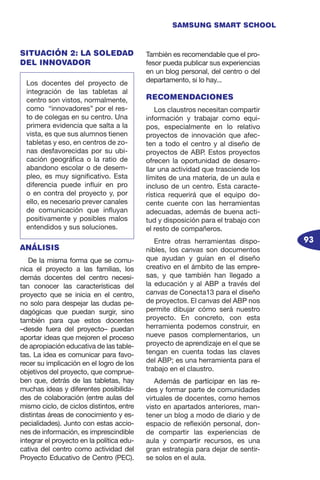 93
SAMSUNG SMART SCHOOL
SITUACIÓN 2: LA SOLEDAD
DEL INNOVADOR
ANÁLISIS
De la misma forma que se comu-
nica el proyecto a las familias, los
demás docentes del centro necesi-
tan conocer las características del
proyecto que se inicia en el centro,
no solo para despejar las dudas pe-
dagógicas que puedan surgir, sino
también para que estos docentes
–desde fuera del proyecto– puedan
aportar ideas que mejoren el proceso
de apropiación educativa de las table-
tas. La idea es comunicar para favo-
recer su implicación en el logro de los
objetivos del proyecto, que comprue-
ben que, detrás de las tabletas, hay
muchas ideas y diferentes posibilida-
des de colaboración (entre aulas del
mismo ciclo, de ciclos distintos, entre
distintas áreas de conocimiento y es-
pecialidades). Junto con estas accio-
nes de información, es imprescindible
integrar el proyecto en la política edu-
cativa del centro como actividad del
Proyecto Educativo de Centro (PEC).
También es recomendable que el pro-
fesor pueda publicar sus experiencias
en un blog personal, del centro o del
departamento, si lo hay...
RECOMENDACIONES
Los claustros necesitan compartir
información y trabajar como equi-
pos, especialmente en lo relativo
proyectos de innovación que afec-
ten a todo el centro y al diseño de
proyectos de ABP. Estos proyectos
ofrecen la oportunidad de desarro-
llar una actividad que trasciende los
límites de una materia, de un aula e
incluso de un centro. Esta caracte-
rística requerirá que el equipo do-
cente cuente con las herramientas
adecuadas, además de buena acti-
tud y disposición para el trabajo con
el resto de compañeros.
Entre otras herramientas dispo-
nibles, los canvas son documentos
que ayudan y guían en el diseño
creativo en el ámbito de las empre-
sas, y que también han llegado a
la educación y al ABP a través del
canvas de Conecta13 para el diseño
de proyectos. El canvas del ABP nos
permite dibujar cómo será nuestro
proyecto. En concreto, con esta
herramienta podemos construir, en
nueve pasos complementarios, un
proyecto de aprendizaje en el que se
tengan en cuenta todas las claves
del ABP; es una herramienta para el
trabajo en el claustro.
Adem���������������������������á��������������������������s de participar en las re-
des y formar parte de comunidades
virtuales de docentes, como hemos
visto en apartados anteriores, man-
tener un blog a modo de diario y de
espacio de reflexión personal, don-
de compartir las experiencias de
aula y compartir recursos, es una
gran estrategia para dejar de sentir-
se solos en el aula.
Los docentes del proyecto de
integración de las tabletas al
centro son vistos, normalmente,
como “innovadores” por el res-
to de colegas en su centro. Una
primera evidencia que salta a la
vista, es que sus alumnos tienen
tabletas y eso, en centros de zo-
nas desfavorecidas por su ubi-
cación geográfica o la ratio de
abandono escolar o de desem-
pleo, es muy significativo. Esta
diferencia puede influir en pro
o en contra del proyecto y, por
ello, es necesario prever canales
de comunicación que influyan
positivamente y posibles malos
entendidos y sus soluciones.
 