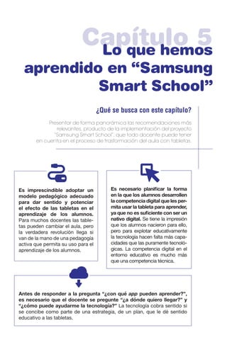 Capítulo 5Lo que hemos
aprendido en “Samsung
Smart School”
¿Qué se busca con este capítulo?
Presentar de forma panorámica las recomendaciones más
relevantes, producto de la implementación del proyecto
“Samsung Smart School”, que todo docente puede tener
en cuenta en el proceso de trasformación del aula con tabletas.
Es necesario planificar la forma
en la que los alumnos desarrollen
la competencia digital que les per-
mita usar la tableta para aprender,
ya que no es suficiente con ser un
nativo digital. Se tiene la impresión
que los alumnos nacieron para ello,
pero para explotar educativamente
la tecnología hacen falta más capa-
cidades que las puramente tecnoló-
gicas. La competencia digital en el
entorno educativo es mucho más
que una competencia técnica.
Es imprescindible adoptar un
modelo pedagógico adecuado
para dar sentido y potenciar
el efecto de las tabletas en el
aprendizaje de los alumnos.
Para muchos docentes las table-
tas pueden cambiar el aula, pero
la verdadera revolución llega si
van de la mano de una pedagogía
activa que permita su uso para el
aprendizaje de los alumnos.
Antes de responder a la pregunta “¿con qué app pueden aprender?”,
es necesario que el docente se pregunte “¿a dónde quiero llegar?” y
“¿cómo puede ayudarme la tecnología?” La tecnología cobra sentido si
se concibe como parte de una estrategia, de un plan, que le dé sentido
educativo a las tabletas.
 