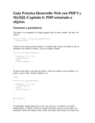 Guía Práctica Desarrollo Web con PHP 5 y
MySQL/Capítulo 4: PHP orientado a
objetos
Funciones y parámetros
Una función es un fragmento de código agrupado bajo un mismo nombre, que tiene este
aspecto:
function nombre ([lista de parámetros]){
instrucciones
}
Podemos crear nuestras propias funciones. En primer lugar, hemos de declarar la lista de
parámetros que recibirá la función. Éste es un sencillo ejemplo:
function par_impar($numero){
if($numero % 2 == 0){
print('par');
}else{
print('impar');
}
}
Se trata de una función que, dado un número, escribr una cadena de texto diciendo si el
número es par o impar. Podemos utilizarla asi:
<?php
function par_impar($numero){
if($numero % 2 == 0){
printf('par');
}else{
print('impar');
}
}
par_impar(7);
?>
Los parámetros pueden pasarse por valor y por referencia. La primera es la opción
predeterminada: la función recibe una copia del parámetro pasado, así que aunque sea
modificado dentro de la función dicho cambio sólo tendrá efecto dentro del cuerpo de la
 