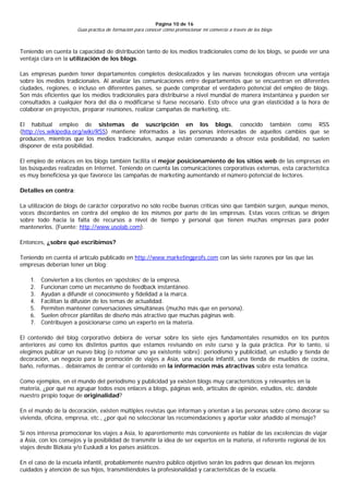 Página 10 de 16
                      Guía práctica de formación para conocer cómo promocionar mi comercio a través de los blogs



Teniendo en cuenta la capacidad de distribución tanto de los medios tradicionales como de los blogs, se puede ver una
ventaja clara en la utilización de los blogs.

Las empresas pueden tener departamentos completos deslocalizados y las nuevas tecnologías ofrecen una ventaja
sobre los medios tradicionales. Al analizar las comunicaciones entre departamentos que se encuentran en diferentes
ciudades, regiones, o incluso en diferentes países, se puede comprobar el verdadero potencial del empleo de blogs.
Son más eficientes que los medios tradicionales para distribuirse a nivel mundial de manera instantánea y pueden ser
consultados a cualquier hora del día o modificarse si fuese necesario. Esto ofrece una gran elasticidad a la hora de
colaborar en proyectos, preparar reuniones, realizar campañas de marketing, etc.

El habitual empleo de sistemas de suscripción en los blogs, conocido también como RSS
(http://es.wikipedia.org/wiki/RSS) mantiene informados a las personas interesadas de aquellos cambios que se
producen, mientras que los medios tradicionales, aunque están comenzando a ofrecer esta posibilidad, no suelen
disponer de esta posibilidad.

El empleo de enlaces en los blogs también facilita el mejor posicionamiento de los sitios web de las empresas en
las búsquedas realizadas en Internet. Teniendo en cuenta las comunicaciones corporativas externas, esta característica
es muy beneficiosa ya que favorece las campañas de marketing aumentando el número potencial de lectores.

Detalles en contra:

La utilización de blogs de carácter corporativo no sólo recibe buenas críticas sino que también surgen, aunque menos,
voces discordantes en contra del empleo de los mismos por parte de las empresas. Estas voces críticas se dirigen
sobre todo hacia la falta de recursos a nivel de tiempo y personal que tienen muchas empresas para poder
mantenerlos. (Fuente: http://www.usolab.com).

Entonces, ¿sobre qué escribimos?

Teniendo en cuenta el artículo publicado en http://www.marketingprofs.com con las siete razones por las que las
empresas deberían tener un blog:

    1.   Convierten a los clientes en ‘apóstoles’ de la empresa.
    2.   Funcionan como un mecanismo de feedback instantáneo.
    3.   Ayudan a difundir el conocimiento y fidelidad a la marca.
    4.   Facilitan la difusión de los temas de actualidad.
    5.   Permiten mantener conversaciones simultáneas (mucho más que en persona).
    6.   Suelen ofrecer plantillas de diseño más atractivo que muchas páginas web.
    7.   Contribuyen a posicionarse como un experto en la materia.

El contenido del blog corporativo debiera de versar sobre los siete ejes fundamentales resumidos en los puntos
anteriores así como los distintos puntos que estamos revisando en este curso y la guía práctica. Por lo tanto, si
elegimos publicar un nuevo blog (o retomar uno ya existente sobre): periodismo y publicidad, un estudio y tienda de
decoración, un negocio para la promoción de viajes a Asia, una escuela infantil, una tienda de muebles de cocina,
baño, reformas… debiéramos de centrar el contenido en la información más atractivas sobre esta temática.

Como ejemplos, en el mundo del periodismo y publicidad ya existen blogs muy característicos y relevantes en la
materia, ¿por qué no agrupar todos esos enlaces a blogs, páginas web, artículos de opinión, estudios, etc. dándole
nuestro propio toque de originalidad?

En el mundo de la decoración, existen múltiples revistas que informan y orientan a las personas sobre cómo decorar su
vivienda, oficina, empresa, etc., ¿por qué no seleccionar las recomendaciones y aportar valor añadido al mensaje?

Si nos interesa promocionar los viajes a Asia, lo aparentemente más conveniente es hablar de las excelencias de viajar
a Asia, con los consejos y la posibilidad de transmitir la idea de ser expertos en la materia, el referente regional de los
viajes desde Bizkaia y/o Euskadi a los países asiáticos.

En el caso de la escuela infantil, probablemente nuestro público objetivo serán los padres que desean los mejores
cuidados y atención de sus hijos, transmitiéndoles la profesionalidad y características de la escuela.
 