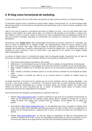 Página 13 de 16
                      Guía práctica de formación para conocer cómo promocionar mi comercio a través de los blogs




6. El blog como herramienta de marketing
La máxima de escuchar antes de escribir debe estar presente en todas nuestras acciones en el mundo de los blogs.

Es interesante conocer lo que se menciona de nuestra tienda, negocio, marca personal, etc. en Internet porque todos
sabemos que la Red se ha convertido en una plataforma para promocionar y dar a conocer servicios y productos como
los que vendemos.

Cada vez son más las empresas y asociaciones que basan su trabajo en la web, y por esa razón debes saber cómo
funciona y cómo medirla. No se trata sólo de saber si tu nombre ha sido colocado en un buscador, o cuántas veces
han entrado a tu sitio o a tu perfil; conocer la actitud de los socios o audiencias hacia una organización, puede ser la
clave para generar estrategias adecuadas de comunicación que favorezcan la interacción y generen confianza y
participación.

Herramientas como Google Alerts (http://www.google.com/alerts?hl=es) permite supervisar los contenidos, que
ofrece el motor de búsqueda de la compañía Google, que automáticamente notifica al usuario cuando el nuevo
contenido de las noticias, web, blogs, vídeo y/o grupos de discusión coincide con un conjunto de términos de
búsqueda seleccionados por el usuario y almacenados por el servicio de Google Alerts. Las notificaciones pueden ser
enviadas por correo electrónico, como un vínculo Web o que aparecen en los usuarios de la pagina iGoogle
(http://www.google.es/ig).

Las alertas de Google ofrecen el contenido del propio motor de búsqueda Google. Actualmente hay seis tipos de
alertas que se envían cuando el nuevo contenido coincide con los términos de búsqueda de la alerta:

       Todo (valor predeterminado) para Noticias, Web y Blogs.
       Noticias para el contenido que hace que en los diez primeros resultados de Google Noticias de la búsqueda
       Web, envía cuando aparecen nuevas páginas web en los veinte primeros resultados de una web de búsqueda.
       Blogs, enviado al coincidir con el contenido que aparezca en los diez primeros resultados de la búsqueda de
        bogs.
       Video, enviado al contenido coincidente aparece en los diez primeros resultados de una búsqueda de Google
        video.
       Grupos, enviado al contenido que aparece en los cincuenta primeros resultados de Google Grupos de
        búsqueda.

Es posible determinar la frecuencia de los controles para los nuevos resultados. Hay tres opciones disponibles: "una
vez al día", "una vez por semana", o "al momento". Las alertas se envían sólo si el nuevo contenido coincide con los
términos de búsqueda seleccionados por el usuario. La primera opción, por ejemplo, significa que recibirá como
máximo una alerta por correo electrónico por día. La opción "al momento" puede derivar en muchos correos
electrónicos de alerta por día, dependiendo de la búsqueda.

Otras herramientas más avanzadas o personalizadas de reputación online son:

       Monitter (http://www.monitter.com/): Si quieres monitorear lo que dicen de tu asociación exclusivamente en
        twitter usa esta plataforma de tres columnas, donde puedes obtener resultados en tiempo real; te evita el
        trabajo de pasear entre páginas para controlar todos los resultados. Cuenta también con un widget que
        puedes                      colocar                    en                      tu                     web.

       Social Mention (http://www.socialmention.com/): Es una plataforma que ofrece resultados de palabras clave
        en las redes sociales, ubica contenidos generados por personas de todo el mundo. Ofrece un seguimiento en
        tiempo real, de actitudes positivas o negativas hacia tu marca, así como los usuarios que más influyen en su
        difusión.

       Radian6 (http://www.radian6.com/): Un sitio que realiza un seguimiento de todas las conversaciones que
        suceden en tiempo real en la web. Cuenta con la posibilidad de personalizar las métricas de medición. Este es
        un servicio que requiere de un pago mensual, pero hay otras herramientas gratuitas que pueden servirte.
 