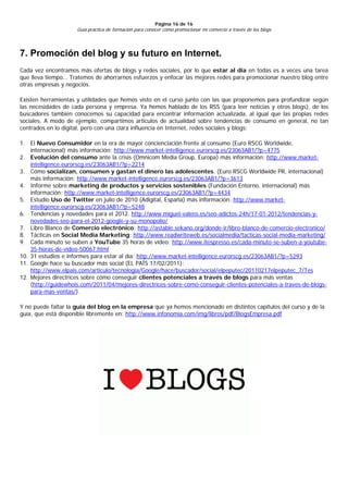 Página 16 de 16
                     Guía práctica de formación para conocer cómo promocionar mi comercio a través de los blogs




7. Promoción del blog y su futuro en Internet.
Cada vez encontramos más ofertas de blogs y redes sociales, por lo que estar al día en todas es a veces una tarea
que lleva tiempo… Tratemos de ahorrarnos esfuerzos y enfocar las mejores redes para promocionar nuestro blog entre
otras empresas y negocios.

Existen herramientas y utilidades que hemos visto en el curso junto con las que proponemos para profundizar según
las necesidades de cada persona y empresa. Ya hemos hablado de los RSS (para leer noticias y otros blogs), de los
buscadores también conocemos su capacidad para encontrar información actualizada, al igual que las propias redes
sociales. A modo de ejemplo, compartimos artículos de actualidad sobre tendencias de consumo en general, no tan
centrados en lo digital, pero con una clara influencia en Internet, redes sociales y blogs:

1. El Nuevo Consumidor en la era de mayor concienciación frente al consumo (Euro RSCG Worldwide,
    internacional) más información: http://www.market-intelligence.eurorscg.es/23063AB1/?p=4775
2. Evolución del consumo ante la crisis (Omnicom Media Group, Europa) más información: http://www.market-
    intelligence.eurorscg.es/23063AB1/?p=2214
3. Cómo socializan, consumen y gastan el dinero las adolescentes. (Euro RSCG Worldwide PR, internacional)
    más información: http://www.market-intelligence.eurorscg.es/23063AB1/?p=3613
4. Informe sobre marketing de productos y servicios sostenibles (Fundación Entorno, internacional) más
    información: http://www.market-intelligence.eurorscg.es/23063AB1/?p=4434
5. Estudio Uso de Twitter en julio de 2010 (Adigital, España) más información: http://www.market-
    intelligence.eurorscg.es/23063AB1/?p=5248
6. Tendencias y novedades para el 2012. http://www.miguel-valero.es/seo-adictos-24h/17-01-2012/tendencias-y-
    novedades-seo-para-el-2012-google-y-su-monopolio/
7. Libro Blanco de Comercio electrónico: http://astable.sekano.org/donde-ir/libro-blanco-de-comercio-electronico/
8. Tácticas en Social Media Marketing: http://www.readwriteweb.es/socialmedia/tacticas-social-media-marketing/
9. Cada minuto se suben a YouTube 35 horas de vídeo: http://www.itespresso.es/cada-minuto-se-suben-a-youtube-
    35-horas-de-video-50067.html
10. 31 estudios e informes para estar al día: http://www.market-intelligence.eurorscg.es/23063AB1/?p=5293
11. Google hace su buscador más social (EL PAÍS 17/02/2011):
    http://www.elpais.com/articulo/tecnologia/Google/hace/buscador/social/elpeputec/20110217elpeputec_7/Tes
12. Mejores directrices sobre cómo conseguir clientes potenciales a través de blogs para más ventas
    (http://guidewhois.com/2011/04/mejores-directrices-sobre-como-conseguir-clientes-potenciales-a-traves-de-blogs-
    para-mas-ventas/).

Y no puede faltar la guía del blog en la empresa que ya hemos mencionado en distintos capítulos del curso y de la
guía, que está disponible libremente en: http://www.infonomia.com/img/libros/pdf/BlogsEmpresa.pdf
 