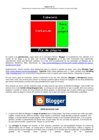 Página 5 de 16
                      Guía práctica de formación para conocer cómo promocionar mi comercio a través de los blogs




En cuanto a las plataformas, según datos de la consultora Nielsen, Blogger es la plataforma más utilizada en el
mundo de los blogs y en los años más recientes, Wordpress es la que más crecimiento está registrando,
especialmente desde que Microsoft cambiase en el año 2010 la publicación de sus contenidos en MySpace por la
plataforma WordPress (Más información en: http://www.bdebloggers.com/microsoft-cambia-windows-live-spaces-
wordpresscom.html).

Evidentemente, existen muchas otras plataformas para la creación y gestión de blogs, tales como Movible Type
(http://www.sixapart.com/eu/movabletype), TypePad (http://www.typepad.com/) o como ejemplo local NireBlog
(http://nireblog.com/) con características muy positivas como el soporte para varios idiomas, incluyendo el euskera.

En este curso y guía de formación, vamos a centrarnos en las dos más utilizadas (Blogger y Wordpress) porque,
entre otras cosas, nos servirán para conocer su manejo y poderlo aplicar incluso en cualquiera de las otras plataformas
que hemos mencionado y muchas otras que probablemente surjan en el futuro.

Para empezar de forma sencilla, podemos elegir un blog como los que ofrece la plataforma Blogger, cuyo nombre del
servicio será el del nombre-blog.blogspot.com. La ventaja de esta plataforma es que se puede abrir una cuenta y
empezar a escribir en menos de cinco minutos de forma gratuita. La desventaja, que el único control que el usuario
mantiene sobre su blog es a través del sistema de edición, por lo que está sujeto a sus limitaciones y plantillas.




                                                    WWW.BLOGGER.COM

1. La parte más difícil de Blogger es elegir el nombre para el blog propio; hay tantos usuarios que están casi todos
   cogidos. A partir de ahí, prima la sencillez: elegir usuario y contraseña, elegir plantilla y empezar a publicar. Con
   blogger, se puede diseñar la propia página, tener el propio servidor y usar el propio dominio pero, si no se posee
   dominio, servidor o conocimientos de diseño web, no pasa nada. Por eso, de todas las opciones, es la favorita de
   los que quieren probar, experimentar. Porque no cuesta nada.

2. Las ventajas de blogger son muchas: es fácil, gratuito y anónimo. Sus funcionalidades incluyen un sistema de
   edición básico con un titular, un cuerpo para el artículo y ayuda para crear hiperenlaces, itálicas y negritas. El
   sistema permite buscar imágenes en el disco duro y cargarlas en el servidor para ser publicadas, y la posibilidad de
   guardar      las   entradas      como     bocetos       o    editarlas     después      de     ser      publicadas.
 