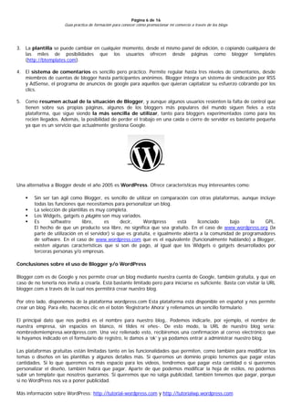 Página 6 de 16
                      Guía práctica de formación para conocer cómo promocionar mi comercio a través de los blogs




3. La plantilla se puede cambiar en cualquier momento, desde el mismo panel de edición, o copiando cualquiera de
   las miles de posibilidades que los usuarios ofrecen desde páginas como blogger templates
   (http://btemplates.com).

4. El sistema de comentarios es sencillo pero práctico. Permite regular hasta tres niveles de comentarios, desde
   miembros de cuentas de blogger hasta participantes anónimos. Blogger integra un sistema de sindicación por RSS
   y AdSense, el programa de anuncios de google para aquellos que quieran capitalizar su esfuerzo cobrando por los
   clics.

5. Como resumen actual de la situación de Blogger, y aunque algunos usuarios resienten la falta de control que
   tienen sobre sus propias páginas, algunos de los bloggers más populares del mundo siguen fieles a esta
   plataforma, que sigue siendo la más sencilla de utilizar, tanto para bloggers experimentados como para los
   recién llegados. Además, la posibilidad de perder el trabajo en una caída o cierre de servidor es bastante pequeña
   ya que es un servicio que actualmente gestiona Google.




Una alternativa a Blogger desde el año 2005 es WordPress. Ofrece características muy interesantes como:

       Sin ser tan ágil como Blogger, es sencillo de utilizar en comparación con otras plataformas, aunque incluye
        todas las funciones que necesitamos para personalizar un blog.
       La selección de plantillas es muy completa.
       Los Widgets, gatgets o plugins son muy variados.
       Es      softwatre      libre,    es      decir,     Wordpress      está      licenciado    bajo    la    GPL.
        El hecho de que un producto sea libre, no significa que sea gratuito. En el caso de www.wordpress.org (la
        parte de utilización en el servidor) sí que es gratuita, e igualmente abierta a la comunidad de programadores
        de software. En el caso de www.wordpress.com que es el equivalente (funcionalmente hablando) a Blogger,
        existen algunas características que sí son de pago, al igual que los Widgets o gatgets desarrollados por
        terceras personas y/o empresas.

Conclusiones sobre el uso de Blogger y/o WordPress

Blogger.com es de Google y nos permite crear un blog mediante nuestra cuenta de Google, también gratuita, y que en
caso de no tenerla nos invita a crearla. Está bastante limitado pero para iniciarse es suficiente. Basta con visitar la URL
blogger.com a través de la cual nos permitirá crear nuestro blog.

Por otro lado, disponemos de la plataforma wordpress.com Esta plataforma está disponible en español y nos permite
crear un blog. Para ello, hacemos clic en el botón ‘Registrarte Ahora’ y rellenamos un sencillo formulario.

El principal dato que nos pedirá es el nombre para nuestro blog,. Podemos indicarle, por ejemplo, el nombre de
nuestra empresa, sin espacios en blanco, ni tildes ni eñes-. De esto modo, la URL de nuestro blog sería:
nombredemiempresa.wordpress.com. Una vez rellenado esto, recibiremos una confirmación al correo electrónico que
le hayamos indicado en el formulario de registro, le damos a ‘ok’ y ya podamos entrar a administrar nuestro blog.

Las plataformas gratuitas están limitadas tanto en las funcionalidades que permiten, como también para modificar los
temas o diseños en las plantillas y algunos detalles más. Si queremos un dominio propio tenemos que pagar estas
cantidades. Si lo que queremos es más espacio para los vídeos, tendremos que pagar esta cantidad o si queremos
personalizar el diseño, también habrá que pagar. Aparte de que podemos modificar la hoja de estilos, no podemos
subir un template que nosotros queramos. Si queremos que no salga publicidad, también tenemos que pagar, porque
si no WordPress nos va a poner publicidad.

Más información sobre WordPress: http://tutorial-wordpress.com y http://tutorialwp.wordpress.com
 