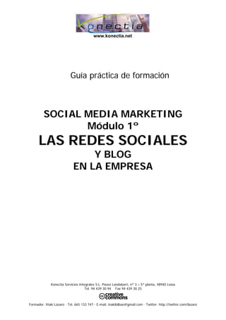 www.konectia.net




                           Guía práctica de formación



         SOCIAL MEDIA MARKETING
                Módulo 1º
      LAS REDES SOCIALES
                                 Y BLOG
                             EN LA EMPRESA




              Konectia Servicios Integrales S.L. Paseo Landabarri, nº 3 – 5ª planta, 48940 Leioa
                                    Tel. 94 439 30 94 Fax 94 439 30 25



Formador: Iñaki Lázaro · Tel. 665 133 747 · E-mail: inakibilbao@gmail.com · Twitter: http://twitter.com/ilazaro
 