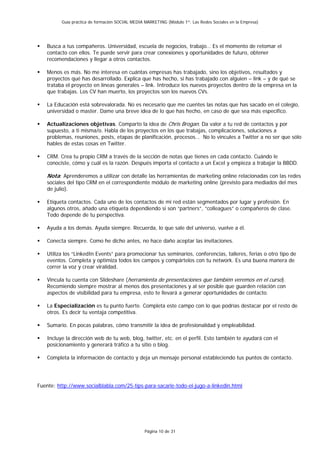 Guía práctica de formación SOCIAL MEDIA MARKETING (Módulo 1º: Las Redes Sociales en la Empresa)




    Busca a tus compañeros. Universidad, escuela de negocios, trabajo… Es el momento de retomar el
    contacto con ellos. Te puede servir para crear conexiones y oportunidades de futuro, obtener
    recomendaciones y llegar a otros contactos.

    Menos es más. No me interesa en cuántas empresas has trabajado, sino los objetivos, resultados y
    proyectos qué has desarrollado. Explica que has hecho, si has trabajado con alguien – link – y de qué se
    trataba el proyecto en líneas generales – link. Introduce los nuevos proyectos dentro de la empresa en la
    que trabajas. Los CV han muerto, los proyectos son los nuevos CVs.

    La Educación está sobrevalorada. No es necesario que me cuentes las notas que has sacado en el colegio,
    universidad o master. Dame una breve idea de lo que has hecho, en caso de que sea más específico.

    Actualizaciones objetivas. Comparto la idea de Chris Brogan. Da valor a tu red de contactos y por
    supuesto, a ti misma/o. Habla de los proyectos en los que trabajas, complicaciones, soluciones a
    problemas, reuniones, posts, etapas de planificación, procesos… No lo vincules a Twitter a no ser que sólo
    hables de estas cosas en Twitter.

    CRM. Crea tu propio CRM a través de la sección de notas que tienes en cada contacto. Cuándo le
    conociste, cómo y cuál es la razón. Después importa el contacto a un Excel y empieza a trabajar la BBDD.

    Nota: Aprenderemos a utilizar con detalle las herramientas de marketing online relacionadas con las redes
    sociales del tipo CRM en el correspondiente módulo de marketing online (previsto para mediados del mes
    de julio).

    Etiqueta contactos. Cada uno de los contactos de mi red están segmentados por lugar y profesión. En
    algunos otros, añado una etiqueta dependiendo si son “partners”, “colleagues” o compañeros de clase.
    Todo depende de tu perspectiva.

    Ayuda a los demás. Ayuda siempre. Recuerda, lo que sale del universo, vuelve a él.

    Conecta siempre. Como he dicho antes, no hace daño aceptar las invitaciones.

    Utiliza los “LinkedIn Events” para promocionar tus seminarios, conferencias, talleres, ferias o otro tipo de
    eventos. Completa y optimiza todos los campos y compártelos con tu network. Es una buena manera de
    correr la voz y crear viralidad.

    Vincula tu cuenta con Slideshare (herramienta de presentaciones que también veremos en el curso).
    Recomiendo siempre mostrar al menos dos presentaciones y al ser posible que guarden relación con
    aspectos de visibilidad para tu empresa, esto te llevará a generar oportunidades de contacto.

    La Especialización es tu punto fuerte. Completa este campo con lo que podrías destacar por el resto de
    otros. Es decir tu ventaja competitiva.

    Sumario. En pocas palabras, cómo transmitir la idea de profesionalidad y empleabilidad.

    Incluye la dirección web de tu web, blog, twitter, etc. en el perfil. Esto también te ayudará con el
    posicionamiento y generará tráfico a tu sitio o blog.

    Completa la información de contacto y deja un mensaje personal estableciendo tus puntos de contacto.




Fuente: http://www.socialblabla.com/25-tips-para-sacarle-todo-el-jugo-a-linkedin.html




                                                  Página 10 de 31
 