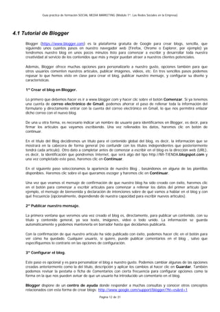 Guía práctica de formación SOCIAL MEDIA MARKETING (Módulo 1º: Las Redes Sociales en la Empresa)




4.1 Tutorial de Blogger
     Blogger (https://www.blogger.com) es la plataforma gratuita de Google para crear blogs, sencilla, que
     siguiendo unos cuantos pasos en nuestro navegador web (Firefox, Chrome o Explorer, por ejemplo) ya
     tendremos nuestro blog en unos pocos minutos listo para comenzar a escribir y desarrollar toda nuestra
     creatividad al servicio de los contenidos que más y mejor puedan atraer a nuestros clientes potenciales.

     Además, Blogger ofrece muchas opciones para personalizarlo a nuestro gusto, opciones también para que
     otros usuarios comenten nuestros artículos, publicar imágenes, videos, etc. En tres sencillos pasos podemos
     repasar lo que hemos visto en clase para crear el blog, publicar nuestro mensaje, y configurar su diseño y
     características.

     1º Crear el blog en Blogger.

     Lo primero que debemos hacer es ir a www.blogger.com y hacer clic sobre el botón Comenzar. Si ya tenemos
     una cuenta de correo electrónico de Gmail, podemos ahorrar el paso de rellenar toda la información del
     formulario y directamente entrar con la cuenta del correo electrónico en Gmail, lo que nos permitirá enlazar
     dicho correo con el nuevo blog.

     De una u otra forma, es necesario indicar un nombre de usuario para identificarnos en Blogger, es decir, para
     firmar los artículos que vayamos escribiendo. Una vez rellenados los datos, haremos clic en botón de
     continuar.

     En el título del Blog decidiremos un título para el contenido global del blog, es decir, la información que se
     mostrará en la cabecera de forma general (no confundir con los títulos independientes que posteriormente
     tendrá cada artículo). Otro dato a completar antes de comenzar a escribir en el blog es la dirección web (URL),
     es decir, la identificación que pondremos Internet, que será algo del tipo http://MI-TIENDA.blogspot.com y
     una vez completado este paso, haremos clic en Continuar.

     En el siguiente paso seleccionamos la apariencia de nuestro Blog , basándonos en alguna de las plantillas
     disponibles. Haremos clic sobre el que queramos escoger y haremos clic en Continuar.

     Una vez que veamos el mensaje de confirmación de que nuestro blog ha sido creado con éxito, haremos clic
     en el botón para comenzar a escribir artículos para comenzar a rellenar los datos del primer artículo (por
     ejemplo, el mensaje de bienvenida y declaración de intenciones sobre de qué vamos a hablar en el blog y con
     qué frecuencia (opcionalmente, dependiendo de nuestra capacidad para escribir nuevos artículos).

     2º Publicar nuestro mensaje.

     La primera ventana que veremos una vez creado el blog es, directamente, para publicar un contenido, con su
     título y contenido general, ya sea texto, imágenes, video o todo unido. La información se guarda
     automáticamente y podemos mantenerla en borrador hasta que decidamos publicarla.

     Con la confirmación de que nuestro artículo ha sido publicado con éxito, podemos hacer clic en el botón para
     ver cómo ha quedado. Cualquier usuario, si quiere, puede publicar comentarios en el blog , salvo que
     especifiquemos lo contrario en las opciones de configuración.

     3º Configurar el blog.

     Este paso es opcional y es para personalizar el blog a nuestro gusto. Podemos cambiar algunas de las opciones
     creadas anteriormente como la del título, descripción y aplicar los cambios al hacer clic en Guardar. También
     podemos revisar la pestaña o ficha de Comentarios con cierta frecuencia para configurar opciones como la
     forma en la que nos pueden avisar de que un usuario ha introducido un comentario en el blog.

     Blogger dispone de un centro de ayuda donde responder a muchas consultas y conocer otros conceptos
     relacionados con esta forma de crear blogs: http://www.google.com/support/blogger/?hl=es&rd=1
                                                       Página 12 de 31
 