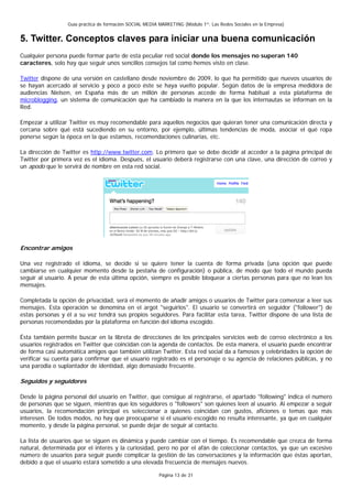 Guía práctica de formación SOCIAL MEDIA MARKETING (Módulo 1º: Las Redes Sociales en la Empresa)


5. Twitter. Conceptos claves para iniciar una buena comunicación
Cualquier persona puede formar parte de esta peculiar red social donde los mensajes no superan 140
caracteres, solo hay que seguir unos sencillos consejos tal como hemos visto en clase.

Twitter dispone de una versión en castellano desde noviembre de 2009, lo que ha permitido que nuevos usuarios de
se hayan acercado al servicio y poco a poco éste se haya vuelto popular. Según datos de la empresa medidora de
audiencias Nielsen, en España más de un millón de personas accede de forma habitual a esta plataforma de
microblogging, un sistema de comunicación que ha cambiado la manera en la que los internautas se informan en la
Red.

Empezar a utilizar Twitter es muy recomendable para aquellos negocios que quieran tener una comunicación directa y
cercana sobre qué está sucediendo en su entorno, por ejemplo, últimas tendencias de moda, asociar el qué ropa
ponerse según la época en la que estamos, recomendaciones culinarias, etc.

La dirección de Twitter es http://www.twitter.com. Lo primero que se debe decidir al acceder a la página principal de
Twitter por primera vez es el idioma. Después, el usuario deberá registrarse con una clave, una dirección de correo y
un apodo que le servirá de nombre en esta red social.




Encontrar amigos

Una vez registrado el idioma, se decide si se quiere tener la cuenta de forma privada (una opción que puede
cambiarse en cualquier momento desde la pestaña de configuración) o pública, de modo que todo el mundo pueda
seguir al usuario. A pesar de esta última opción, siempre es posible bloquear a ciertas personas para que no lean los
mensajes.

Completada la opción de privacidad, será el momento de añadir amigos o usuarios de Twitter para comenzar a leer sus
mensajes. Esta operación se denomina en el argot "seguirlos". El usuario se convertirá en seguidor ("follower") de
estas personas y él a su vez tendrá sus propios seguidores. Para facilitar esta tarea, Twitter dispone de una lista de
personas recomendadas por la plataforma en función del idioma escogido.

Ésta también permite buscar en la libreta de direcciones de los principales servicios web de correo electrónico a los
usuarios registrados en Twitter que coincidan con la agenda de contactos. De esta manera, el usuario puede encontrar
de forma casi automática amigos que también utilizan Twitter. Esta red social da a famosos y celebridades la opción de
verificar su cuenta para confirmar que el usuario registrado es el personaje o su agencia de relaciones públicas, y no
una parodia o suplantador de identidad, algo demasiado frecuente.

Seguidos y seguidores

Desde la página personal del usuario en Twitter, que consigue al registrarse, el apartado "following" indica el numero
de personas que se siguen, mientras que los seguidores o "followers" son quienes leen al usuario. Al empezar a seguir
usuarios, la recomendación principal es seleccionar a quienes coincidan con gustos, aficiones o temas que más
interesen. De todos modos, no hay que preocuparse si el usuario escogido no resulta interesante, ya que en cualquier
momento, y desde la página personal, se puede dejar de seguir al contacto.

La lista de usuarios que se siguen es dinámica y puede cambiar con el tiempo. Es recomendable que crezca de forma
natural, determinada por el interés y la curiosidad, pero no por el afán de coleccionar contactos, ya que un excesivo
número de usuarios para seguir puede complicar la gestión de las conversaciones y la información que éstas aportan,
debido a que el usuario estará sometido a una elevada frecuencia de mensajes nuevos.

                                                          Página 13 de 31
 