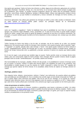 Guía práctica de formación SOCIAL MEDIA MARKETING (Módulo 1º: Las Redes Sociales en la Empresa)

Una opción para gestionar Twitter de forma más eficiente es utilizar alguna de las diferentes aplicaciones de escritorio
disponibles (Hootsuite, TweetDeck, Brizzly, etc.). De esta forma, no es necesario tener abierta siempre la página web
de la plataforma. Para móviles, se pueden encontrar programas clientes de Twitter para los principales sistemas
operativos, como iPhone, Android, Blackberry, Symbian o Windows Mobile. Utilizar estas aplicaciones cambia la forma
de gestionar el servicio, ya que facilitan la actualización y lectura constante de mensajes de forma sencilla y en
movimiento.

Una de las aplicaciones más utilizas para gestionar los mensajes en twitter y otras redes sociales es Hootsuite. Existe
un video tutorial en Internet donde poder conocer los principios básicos de la herramienta:
http://www.ustream.tv/recorded/9771336

Listas

Junto con "seguidos y seguidores", Twitter ha habilitado hace poco la posibilidad de crear listas de usuarios para
agrupar a los contactos según afinidades, temas, proximidad, etc. A cada una de las listas se puede añadir cualquier
usuario de Twitter, aunque estos tienen la opción de bloquear la aparición en una lista si lo estiman conveniente. Por
otra parte, el usuario también puede inscribirse de forma voluntaria a la lista creada por otro, siempre que este último
le acepte.

Comenzar a escribir

Twitter funciona de forma muy básica y ésa ha sido, en principio, una de las razones de su éxito. Los usuarios
disponen de 140 caracteres para escribir un mensaje o bien contestar a otro usuario al pulsar sobre la pestaña "reply",
o "responder" en español, ubicada sobre cada mensaje o "tweet". Esta opción puede realizarse de forma manual al
escribir "@apododelusuario" delante del mensaje que se envía. Los mensajes también se pueden borrar, aunque en
función del tiempo transcurrido entre su publicación y borrado, aumenta el número de usuarios que habrán podido
leerlo.

En el caso de seguir a una persona que también sigue al usuario, Twitter permite enviar un mensaje directo entre
ambos, para una conversación rápida de forma privada. Estos mensajes directos pueden enviarse desde la página
principal o bien al escribir "nombredelusuario" -sin comillas- delante del mensaje.

Otra funcionalidad de los mensajes, añadida a finales del año pasado, es la posibilidad de reenviar el mensaje escrito
por un usuario. La función "retweet" lo replica para hacerlo llegar a los seguidores de quien le da resonancia. Esta
funcionalidad se añadió después de que los usuarios de Twitter empezaran a utilizar las letras "RT" seguidas del
mensaje que querían replicar de forma manual. En la actualidad, ambas formas de replicar un mensaje conviven en
Twitter.

Hashtags, palabras claves

Para etiquetar temas, debates, conversaciones, noticias o "twitear" una conferencia, los usuarios utilizan una palabra
clave precedida por una almohadilla (#). Así se considera más sencillo seguir un tema desde el buscador de Twitter, ya
que se puede utilizar como referencia esta palabra. Otro de los usos de los "hastags" es la creación de "memes"
(cadenas) sobre diferentes temas. Uno de lo más populares entre los usuarios en español es el #FF o "follow friday",
que cada viernes muchos utilizan para recomendar a los contactos que siguen y que pueden ser de interés para otros.

Listas de personas en twitter y futuro
Existen multitud de referencias en Internet, temáticas y geográficas, para buscar a personas en twitter. Un enlace
recomendable es: http://www.updood.com/ donde se pueden encontrar personas de distintas ciudades. Twitter es una
de las herramientas en Internet con mayor crecimiento y poder para llegar a la gente, por lo que se esperan muchos
cambios y actualizaciones en los próximos meses.




                                                          Página 14 de 31
 
