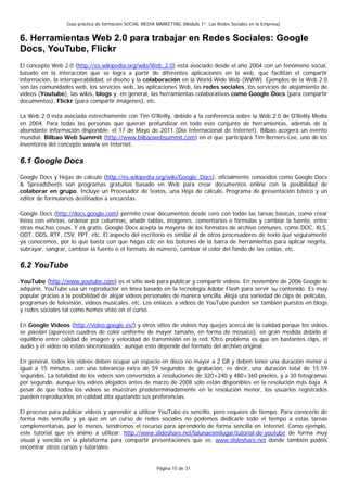 Guía práctica de formación SOCIAL MEDIA MARKETING (Módulo 1º: Las Redes Sociales en la Empresa)


6. Herramientas Web 2.0 para trabajar en Redes Sociales: Google
Docs, YouTube, Flickr
El concepto Web 2.0 (http://es.wikipedia.org/wiki/Web_2.0) está asociado desde el año 2004 con un fenómeno social,
basado en la interacción que se logra a partir de diferentes aplicaciones en la web, que facilitan el compartir
información, la interoperabilidad, el diseño y la colaboración en la World Wide Web (WWW). Ejemplos de la Web 2.0
son las comunidades web, los servicios web, las aplicaciones Web, las redes sociales, los servicios de alojamiento de
videos (Youtube), las wikis, blogs y, en general, las herramientas colaborativas como Google Docs (para compartir
documentos), Flickr (para compartir imágenes), etc.

La Web 2.0 esta asociada estrechamente con Tim O'Reilly, debido a la conferencia sobre la Web 2.0 de O'Reilly Media
en 2004. Para todas las personas que quieran profundizar en todo este conjunto de herramientas, además de la
abundante información disponible, el 17 de Mayo de 2011 (Día Internacional de Internet), Bilbao acogerá un evento
mundial: Bilbao Web Summit (http://www.bilbaowebsummit.com) en el que participará Tim Berners-Lee, uno de los
inventores del concepto wwww en Internet.

6.1 Google Docs
Google Docs y Hojas de cálculo (http://es.wikipedia.org/wiki/Google_Docs), oficialmente conocidos como Google Docs
& Spreadsheets son programas gratuitos basado en Web para crear documentos online con la posibilidad de
colaborar en grupo. Incluye un Procesador de textos, una Hoja de cálculo, Programa de presentación básico y un
editor de formularios destinados a encuestas.

Google Docs (http://docs.google.com) permite crear documentos desde cero con todas las tareas básicas, como crear
listas con viñetas, ordenar por columnas, añadir tablas, imágenes, comentarios o fórmulas y cambiar la fuente, entre
otras muchas cosas. Y es gratis. Google Docs acepta la mayoría de los formatos de archivo comunes, como DOC, XLS,
ODT, ODS, RTF, CSV, PPT, etc. El aspecto del escritorio es similar al de otros procesadores de texto que seguramente
ya conocemos, por lo que basta con que hagas clic en los botones de la barra de herramientas para aplicar negrita,
subrayar, sangrar, cambiar la fuente o el formato de número, cambiar el color del fondo de las celdas, etc.

6.2 YouTube
YouTube (http://www.youtube.com) es el sitio web para publicar y compartir vídeos. En noviembre de 2006 Google lo
adquirió. YouTube usa un reproductor en línea basado en la tecnología Adobe Flash para servir su contenido. Es muy
popular gracias a la posibilidad de alojar vídeos personales de manera sencilla. Aloja una variedad de clips de películas,
programas de televisión, vídeos musicales, etc. Los enlaces a vídeos de YouTube pueden ser también puestos en blogs
y redes sociales tal como hemos visto en el curso.

En Google Vídeos (http://video.google.es/) y otros sitios de vídeos hay quejas acerca de la calidad porque los vídeos
se pixelan (aparecen cuadros de color uniforme de mayor tamaño, en forma de mosaico), en gran medida debido al
equilibrio entre calidad de imagen y velocidad de transmisión en la red. Otro problema es que en bastantes clips, el
audio y el vídeo no están sincronizados; aunque esto depende del formato del archivo original.

En general, todos los vídeos deben ocupar un espacio en disco no mayor a 2 GB y deben tener una duración menor o
igual a 15 minutos, con una tolerancia extra de 59 segundos de grabación, es decir, una duración total de 15:59
segundos. La totalidad de los vídeos son convertidos a resoluciones de 320×240 y 480×360 píxeles, y a 30 fotogramas
por segundo, aunque los vídeos alojados antes de marzo de 2008 sólo están disponibles en la resolución más baja. A
pesar de que todos los vídeos se muestran predeterminadamente en la resolución menor, los usuarios registrados
pueden reproducirlos en calidad alta ajustando sus preferencias.

El proceso para publicar videos y aprender a utilizar YouTube es sencillo, pero requiere de tiempo. Para conocerlo de
forma más sencilla y ya que en un curso de redes sociales no podemos dedicarle todo el tiempo a estas tareas
complementarias, por lo menos, tendremos el recurso para aprenderlo de forma sencilla en Internet. Como ejemplo,
este tutorial que os animo a utilizar: http://www.slideshare.net/lalunaesmilugar/tutorial-de-youtube de forma muy
visual y sencilla en la plataforma para compartir presentaciones que es: www.slideshare.net donde también podéis
encontrar otros cursos y tutoriales.


                                                          Página 15 de 31
 