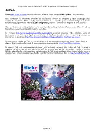 Guía práctica de formación SOCIAL MEDIA MARKETING (Módulo 1º: Las Redes Sociales en la Empresa)


6.3 Flickr
Flickr (http://www.flickr.com/) permite almacenar, ordenar, buscar y compartir fotografías e imágenes online.

Flickr cuenta con una importante comunidad de usuarios que comparte las fotografías y videos creados por ellos
mismos. Su popularidad Flickr se debe fundamentalmente a su capacidad para administrar imágenes mediante
herramientas que permiten al autor etiquetar fotografías y explorar y comentar las imágenes de otros usuarios.

Flickr cuenta con una versión gratuita y con otra de pago. La versión gratuita es suficiente para publicar 100 MB en
fotos al mes, con un máximo de 200 imágenes como tope.

En Youtube (http://www.youtube.com/watch?v=bsA1miuOrTk) podemos encontrar video tutoriales sobre el
funcionamiento de Flickr y, al igual que en el caso de YouTube, también podemos encontrar presentaciones
interesantes en SlideShare: http://www.slideshare.net/lalunaesmilugar/tutorial-de-flickr?from=ss_embed.

Para comenzar a trabajar con Flickr es necesario disponer de una cuenta de correo electrónico en Yahoo!, Google o
disponer de un usuario en Facebook. Si queremos crear una nueva cuenta: http://www.flickr.com/signup/

En resumen, Flickr es la mejor manera de almacenar, ordenar, buscar y compartir fotos en Internet. Flickr nos ayuda a
organizar esa súper masa de fotos que tienes, y ofrece un modo para que tú y tus amigos y familiares cuenten
historias sobre ellas. La mejor manera de aprender acerca de Flickr es cargar algunas fotos, explorar el sitio, unirte a
algunos grupos y hacer algunos amigos. Puedes encontrar más información sobre Flickr en: http://www.flickr.com/tour




                                                          Página 16 de 31
 