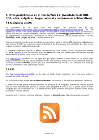 Guía práctica de formación SOCIAL MEDIA MARKETING (Módulo 1º: Las Redes Sociales en la Empresa)




7. Otras posibilidades en el mundo Web 2.0: (Acortadores de URL,
RSS, wikis, widgets en blogs, podcast y herramientas colaborativas)
7.1 Acortadores de URL
Los     acortadores    de    URL      (para   hacer    más     pequeña      una     dirección    web     del  tipo:
http://miblog.blogspot.com/articulos/2011/cursos/ejemplos/que-larga-es-esta-direccion-la-quiero-acortar)   se  han
popularizado mucho en los últimos tiempos debido a la necesidad de acortar lo máximo posible las referencias y
enlaces para dar paso a mayor cantidad de caracteres en servicios de microblogging como twitter o similares. Lo
que empezó siendo un recurso se ha convertido en una moda y todos quieren sacar su acortador de URL. Ya lo hace
WordPress, flickr, Google, Youtube… y muchos servicios más.

Para acortar direcciones webs largas como la del ejemplo anterior existe la técnica “URL shortening” traducido como
“Acortamiento de URL” que básicamente reduce la longitud de las direcciones de Internet (URL) o links. Esto lo hace
mediante técnicas de redireccionamiento web.

Es una técnica simple pero muy útil a la hora de compartir información en Internet. Uno de los sistemas más utilizados
es: Bit.ly: (www.bit.ly) que no solamente acorta los Links (URL) sino que también genera estadísticas para que
puedas determinar los efectos de los enlaces compartidos.

Bit.ly (http://bit.ly/) actualmente está en inglés pero para poder utilizarlo de forma rápida, es tan sencillo como
introducir la dirección web larga (la que queremos acortar) en el cuadro de texto que se muestra en la web de inicio y
hacer clic en el botón Shorten (acortar) para que inmediatamente nos ofrezca la URL (dirección web) corta que
podemos compartir en twitter y otras redes sociales.

7.2 RSS
RSS (http://es.wikipedia.org/wiki/RSS) son las siglas de Really Simple Syndication, un formato para sindicar o
compartir contenido en la web.

Los RSS se utilizan para difundir información actualizada a usuarios que se han suscrito a la fuente de contenidos.

El formato de los RSS permite distribuir contenidos sin necesidad de un navegador, utilizando un software diseñado
para leer estos contenidos RSS (llamado o conocido como agregador). A pesar de eso, es posible utilizar el mismo
navegador para ver los contenidos RSS. Las últimas versiones de los principales navegadores permiten leer los RSS sin
necesidad de software adicional.

Uno de los lecores RSS más conocidos, utillizados y gratuitos es Google Reader (http://www.google.es/reader/).




                                                          Página 17 de 31
 