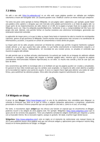 Guía práctica de formación SOCIAL MEDIA MARKETING (Módulo 1º: Las Redes Sociales en la Empresa)


7.3 Wikis
Un wiki o una wiki (http://es.wikipedia.org) es un sitio web cuyas páginas pueden ser editadas por múltiples
voluntarios a través del navegador web. Los usuarios pueden crear, modificar o borrar un mismo texto que comparten.

Tal como nos pone como ejemplo la famosa Wikipedia, en una página sobre «alpinismo», por ejemplo, puede haber
una palabra como «piolet» o «brújula» que esté marcada como palabra perteneciente a un título de página wiki. La
mayor parte de las implementaciones de wikis indican en el URL de la página el propio título de la página wiki (en
Wikipedia ocurre así: http://es.wikipedia.org/wiki/Alpinismo), facilitando el uso y comprensibilidad del link fuera del
propio sitio web. Además, esto permite formar en muchas ocasiones una coherencia terminológica, generando una
ordenación natural del contenido.

La aplicación de mayor peso y a la que le debe su mayor fama hasta el momento ha sido la creación de enciclopedias
colectivas, género al que pertenece la Wikipedia. Existen muchas otras aplicaciones más cercanas a la coordinación de
informaciones y acciones, o la puesta en común de conocimientos o textos dentro de grupos.

La mayor parte de los wikis actuales conservan un historial de cambios que permite recuperar fácilmente cualquier
estado anterior y ver qué usuario hizo cada cambio, lo cual facilita enormemente el mantenimiento conjunto y el
control de usuarios nocivos. Habitualmente, sin necesidad de una revisión previa, se actualiza el contenido que
muestra la página wiki editada.

Un wiki permite que se escriban artículos colectivamente (co-autoría) por medio de un lenguaje de wikitexto editado
mediante un navegador. Una página wiki singular es llamada «página wiki», mientras que el conjunto de páginas
(normalmente interconectadas mediante hipervínculos) es «el wiki». Es mucho más sencillo y fácil de usar que una
base de datos.

Una característica que define la tecnología wiki es la facilidad con que las páginas pueden ser creadas y actualizadas.
En general no hace falta revisión para que los cambios sean aceptados. La mayoría de wikis están abiertos al público
sin la necesidad de registrar una cuenta de usuario. A veces se requiere hacer login para obtener una cookie de «wiki-
firma», para autofirmar las ediciones propias. Otros wikis más privados requieren autenticación de usuario.




7.4 Widgets en blogs
A pesar de que Blogger (http://www.blogger.com) es una de las plataformas más extendidas para bloguear, es
conocida la limitación que tiene en lo que se refiere a widgets (pequeñas aplicaciones o programas, usualmente
presentado en archivos o ficheros pequeños que son ejecutados en una web o, como es el caso, en un blog).

Por tanto, si necesitamos algún widget que nos ofrezca una función en especial que no encontremos en Blogger,
podemos recurrir a los widgets de otras páginas web. Por ejemplo: Widgetbox (http://www.widgetbox.com/) que es
quizá uno de los servicios más populares. Tiene una amplísima variedad de widgets clasificados por etiquetas y cuenta
con un buscador interno. No es necesario registro, aunque es gratuito. Sin duda, el primer lugar donde buscar.

Widgetbox (http://www.widgetbox.com/) está en inglés en el momento de confeccionar este manual (marzo de
2011) pero podemos buscar otras páginas web que nos ofrezcan widgets y aplicaciones para enriquecer nuestro blog,
incluso en la misma plataforma de Google, en Blogger.




                                                          Página 18 de 31
 