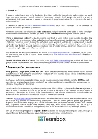 Guía práctica de formación SOCIAL MEDIA MARKETING (Módulo 1º: Las Redes Sociales en la Empresa)


7.5 Podcast
El pocast o podcasting consiste en la distribución de archivos multimedia (normalmente audio o vídeo, que puede
incluir texto como subtítulos y notas) mediante un sistema de redifusión (RSS) que permita suscribirse y usar un
programa que lo descarga para que el usuario lo escuche en el momento que quiera. No es necesario estar suscrito
para descargarlos.

El concepto de podcast (http://es.wikipedia.org/wiki/Podcasting) surge como contracción                     de las palabras Pod
(playable on demand) y broadcast (transmisión).

Inicialmente se refería a las emisiones de audio en la radio, pero posteriormente se ha usado de forma común para
referirse a emisiones multimedia, de vídeo y/o audio. Muchos audiolibros se descargan en forma de podcast.

¿Cómo se escucha un podcast? Se pueden escuchar o ver desde la página web en la que han sido colocados. Blogs
como Wordpress y otros permiten realizar podcasting con el uso de herramientas gratuitas (plug-ins), como WordTube
o Podpress. También se pueden descargar los archivos de sonido y video. A partir de ahí, es algo personal. Se pueden
usar programas especiales que leen archivos de índices, descargan la música automáticamente y la transfieren a un
reproductor mp3. También se puede optar por escucharlo en el ordenador e incluso copiarlo en CDs de audio a partir
de los archivos mp3 u ogg, según el formato original.

Otros programas que permiten escucharlos son Doppler (http://www.dopplerradio.net/), disponible sólo en inglés y
con una interfaz muy sencilla, e Ipodder, ahora llamado Juice (http://juicereceiver.sourceforge.net/), disponible en
inglés y castellano.

¿Dónde encontrar podcast? Existen buscadores como http://www.podcast-es.org que además nos sirve como
ejemplo de Wiki tal como hemos visto anteriormente donde podemos encontrar una lista de podcast en castellano.

7.6 Herramientas colaborativas
Wikis, podcast, Google Docs, Flickr, YouTube… todas estas herramientas que hemos visto en el curso permiten
la colaboración, es decir, compartir conocimientos y trabajos con otros usuarios, aunque estén a cierta distancia desde
donde compartimos la información.

Si enfocamos las herramientas colaborativas a nuestro negocio, encontramos a utilidades como los CRM (que es la
administración basada en la relación con los clientes) que podemos utilizar de forma colaborativa como veremos en
este tramo final del curso y del manual.

También existen herramientas para gestionar proyectos online. El conocido en inglés como Project Management es
planificar, dirigir y gestionar recursos -en los que se incluyen las personas- y para ello uno se puede ayudar de
herramientas colaborativas por Internet. Estas herramientas son especialmente útiles cuando los colaboradores del
proyecto están físicamente lejanos a nosotros. Uno de los ejemplos es Teambox.

Teambox (https://teambox.com/) es una herramienta desarrollada en Barcelona que tiene un uso basado en Twitter
que lo hace muy eficiente en comunicación y colaboración. Tiene una versión gratuita que te deja gestionar 3
proyectos, y varias versiones de pago. Está basada en software libre (no se debe confundir software libre con todo
gratis) y permite trabajar desde varios entornos como web, móvil, correo electrónico, etc. con lo que es
suficientemente flexible. Facilita hacer un seguimiento tanto de las tareas asignadas como del tiempo definido.

Entre las características principales de un gestor de tareas de este tipo es que permite compartir tareas, mensajes y
adjuntar ficheros, de fácil configuración y que añade nuevas características constantemente.




                                                          Página 19 de 31
 