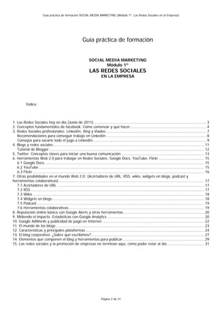 Guía práctica de formación SOCIAL MEDIA MARKETING (Módulo 1º: Las Redes Sociales en la Empresa)




                                                           Guía práctica de formación


                                                                SOCIAL MEDIA MARKETING
                                                                       Módulo 1º
                                                                 LAS REDES SOCIALES
                                                                           EN LA EMPRESA




           Índice:



1. Las Redes Sociales hoy en día (Junio de 2011)................................................................................................... 3
2. Conceptos fundamentales de facebook. Cómo comenzar y qué hacer................................................................... 4
3. Redes Sociales profesionales: LinkedIn, Xing y Viadeo ........................................................................................ 7
   Recomendaciones para conseguir trabajo en LinkedIn ........................................................................................ 8
   Consejos para sacarle todo el jugo a LinkedIn ................................................................................................... 9
4. Blogs y redes sociales .................................................................................................................................... 11
   Tutorial de Blogger ........................................................................................................................................ 12
5. Twitter. Conceptos claves para iniciar una buena comunicación ......................................................................... 13
6. Herramientas Web 2.0 para trabajar en Redes Sociales: Google Docs, YouTube, Flickr ........................................ 15
   6.1 Google Docs ............................................................................................................................................ 15
   6.2 YouTube ................................................................................................................................................. 15
   6.3 Flickr ...................................................................................................................................................... 16
7. Otras posibilidades en el mundo Web 2.0: (Acortadores de URL, RSS, wikis, widgets en blogs, podcast y
herramientas colaborativas) ............................................................................................................................... 17
   7.1 Acortadores de URL ................................................................................................................................. 17
   7.2 RSS ........................................................................................................................................................ 17
   7.3 Wikis ...................................................................................................................................................... 18
   7.4 Widgets en blogs ..................................................................................................................................... 18
   7.5 Podcast................................................................................................................................................... 19
   7.6 Herramientas colaborativas....................................................................................................................... 19
8. Reputación online básica con Google Alerts y otras herramientas....................................................................... 20
9. Midiendo el impacto. Estadísticas con Google Analytics ..................................................................................... 20
10. Google AdWords y publicidad de pago en Internet.......................................................................................... 22
11. El mundo de los blogs .................................................................................................................................. 23
12. Características y principales plataformas ........................................................................................................ 24
13. El blog corporativo. ¿Sobre qué escribimos? ................................................................................................... 27
14. Elementos que componen el blog y herramientas para publicar........................................................................ 29
15. Las redes sociales y la promoción de empresas no terminan aquí, cómo poder estar al día................................. 31




                                                                           Página 2 de 31
 