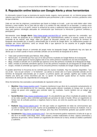 Guía práctica de formación SOCIAL MEDIA MARKETING (Módulo 1º: Las Redes Sociales en la Empresa)


8. Reputación online básica con Google Alerts y otras herramientas
Es interesante conocer lo que se menciona de nuestra tienda, negocio, marca personal, etc. en Internet porque todos
sabemos que la Red se ha convertido en una plataforma para promocionar y dar a conocer servicios y productos como
los que vendemos.

Cada vez son más las empresas y asociaciones que basan su trabajo en la web, y por esa razón debes saber cómo
funciona y cómo medirla. No se trata sólo de saber si tu nombre ha sido colocado en un buscador, o cuántas veces
han entrado a tu sitio o a tu perfil; conocer la actitud de los socios o audiencias hacia una organización, puede ser la
clave para generar estrategias adecuadas de comunicación que favorezcan la interacción y generen confianza y
participación.

Herramientas como Google Alerts (http://www.google.com/alerts?hl=es) permite supervisar los contenidos, que
ofrece el motor de búsqueda de la compañía Google, que automáticamente notifica al usuario cuando el nuevo
contenido de las noticias, web, blogs, vídeo y/o grupos de discusión coincide con un conjunto de términos de
búsqueda seleccionados por el usuario y almacenados por el servicio de Google Alerts. Las notificaciones pueden ser
enviadas por correo electrónico, como un vínculo Web o que aparecen en los usuarios de la pagina iGoogle
(http://www.google.es/ig).

Las alertas de Google ofrecen el contenido del propio motor de búsqueda Google. Actualmente hay seis tipos de
alertas que se envían cuando el nuevo contenido coincide con los términos de búsqueda de la alerta:

    Todo (valor predeterminado) para Noticias, Web y Blogs.
    Noticias para el contenido que hace que en los diez primeros resultados de Google Noticias de la búsqueda
    Web, envía cuando aparecen nuevas páginas web en los veinte primeros resultados de una web de búsqueda.
    Blogs, enviado al coincidir con el contenido que aparezca en los diez primeros resultados de la Búsqueda de blogs.
    Video, enviado al contenido coincidente aparece en los diez primeros resultados de una búsqueda de Google video.
    Grupos, enviado al contenido que aparece en los cincuenta primeros resultados de Google Grupos de búsqueda.

Es posible determinar la frecuencia de los controles para los nuevos resultados. Hay tres opciones disponibles: "una
vez al día", "una vez por semana", o "al momento". Las alertas se envían sólo si el nuevo contenido coincide con los
términos de búsqueda seleccionados por el usuario. La primera opción, por ejemplo, significa que recibirá como
máximo una alerta por correo electrónico por día. La opción "al momento" puede derivar en muchos correos
electrónicos de alerta por día, dependiendo de la búsqueda.

Otras herramientas más avanzadas o personalizadas de reputación online son:

        Monitter (http://www.monitter.com/): Si quieres monitorear lo que dicen de tu asociación exclusivamente en
        twitter usa esta plataforma de tres columnas, donde puedes obtener resultados en tiempo real; te evita el
        trabajo de pasear entre páginas para controlar todos los resultados. Cuenta también con un widget que
        puedes                      colocar                   en                       tu                    web.

        Social Mention (http://www.socialmention.com/): Es una plataforma que ofrece resultados de palabras clave
        en las redes sociales, ubica contenidos generados por personas de todo el mundo. Ofrece un seguimiento en
        tiempo real, de actitudes positivas o negativas hacia tu marca, así como los usuarios que más influyen en su
        difusión.

        Radian6 (http://www.radian6.com/): Un sitio que realiza un seguimiento de todas las conversaciones que
        suceden en tiempo real en la web. Cuenta con la posibilidad de personalizar las métricas de medición. Este es
        un servicio que requiere de un pago mensual, pero hay otras herramientas gratuitas que pueden servirte.

        Socialmetrix (http://www.socialmetrix.com/): Con esta herramienta podrás mantenerte al tanto de lo que se
        dice de ti en medios como blogs, foros, redes sociales y medios tradicionales en línea; captura comentarios y
        opiniones de personas. Ofrece también un seguimiento del entorno de tu marca, brinda un análisis cuantitativo
        y cualitativo.




                                                          Página 20 de 31
 