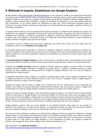 Guía práctica de formación SOCIAL MEDIA MARKETING (Módulo 1º: Las Redes Sociales en la Empresa)


9. Midiendo el impacto. Estadísticas con Google Analytics
Google Analytics (http://www.google.com/intl/es/analytics/) es una solución de analítica que proporciona información
muy valiosa sobre el tráfico del sitio web y la eficacia del plan de marketing. Ahora, gracias a unas funciones potentes,
flexibles y fáciles de usar, podrá ver y analizar el tráfico desde una perspectiva totalmente distinta. Google Analytics le
ayudará a diseñar anuncios más orientados, a mejorar sus iniciativas de marketing y a crear sitios web que generen
más conversiones. es un servicio gratuito de estadísticas de sitios web. Ofrece información agrupada según los
intereses de tres tipos distintos de personas involucradas en el funcionamiento de una página: ejecutivos, técnicos de
marketing y webmasters.

Se pueden obtener informes como el seguimiento de usuarios exclusivos, el rendimiento del segmento de usuarios, los
resultados de la campaña de marketing, el marketing de motores de búsqueda, las pruebas de versión de anuncios, el
rendimiento del contenido, el análisis de navegación, los objetivos y proceso de redireccionamiento o los parámetros
de diseño web. Este producto se desarrolló en base a la compra de Urchin (hasta entonces la mayor compañía de
análisis estadístico de páginas web) por parte de Google.

La tendencia actual en analítica web para medir estadísticas que hasta ahora (marzo de 2011) había sido más
compleja de medir son las estadísticas en tiempo real.

En Facebook también hacen evolucionar su sistema de estadísticas, llegando a prometer estadísticas en tiempo real.
Todo esto cambiará en los próximos meses y años, pero es interesante tener unos conocimientos básicos como los que
estamos viendo en el curso para comprender el poder de las estadísticas, los números de nuestras visitas al blog, web,
redes sociales…

El funcionamiento de Google Analytics se basa en tres procesos: recogida de datos, procesamiento de los mismos
y creación de informes. Quizás sea un poco técnico, pero al mismo tiempo necesario, conocer los 9 pasos del proceso:

El proceso de recogida de datos comienza cuando un visitante solicita una página a nuestro servidor. El servidor
responde enviando la página solicitada al navegador del usuario (paso 1). Cuando el navegador procesa los datos
contacta con otros servidores que albergan partes de código de la página solicitada. Este es el caso del Código de
Seguimiento de Google Analytics.

El navegador del visitante pide el código a un servidor de Google Analytics (paso 2) que responde enviándoselo. Todo
el código está dentro de un fichero llamado Urchin.js o GA.js. Una vez que el navegador recibe el código empieza a
ejecutarse mientras se carga el resto de la página.

Después de recoger todos los datos el código crea o actualiza una serie de cookies (paso 3) en el ordenador del
visitante. Esas cookies se usan para almacenar la información del visitante. Una vez escritas las cookies el código envía
la información al servidor de Google Analytics mediante la petición de un fichero GIF invisible (paso 4).

Cuando el servidor de Google Analytics recibe dicha petición guarda los datos en un enorme fichero de texto llamado
Fichero de Logs (paso 5). Google Analytics crea una línea de datos en el fichero por cada una de las páginas vistas.
Una vez que la vista de la página es almacenada en el fichero de logs se termina el proceso de recolección de datos. El
siguiente paso es su procesamiento. Cada pocas horas Google Analytics procesa los datos almacenados en el fichero
de logs. Durante ese proceso cada una de las líneas es analizada separando cada uno de sus atributos.

Google Analytics convierte cada uno de los atributos en un elemento llamado campo (paso 6), por ejemplo, la
dirección IP se convierte en el campo “IP del visitante”. Es importante entender que cada una de las líneas contiene
una gran cantidad de atributos y que estos son almacenados cada uno en un campo distinto.

Una vez que se han rellenado los campos con la información se aplican los filtros que hayamos configurado en Google
Analytics (paso 7). Esto controla como aparecen los datos en los perfiles de Google Analytics que tenemos creados en
nuestra cuenta. Finalmente después de aplicar los filtros, se crean los informes (paso 8) y se almacenan en una base
de datos (paso 9). Cada informe en Google Analytics se crea comparando un campo, por ejemplo la ciudad del
visitante, con un grupo de datos (visitas, páginas vistas, ratio de conversiones, etc.).

Más información en la ayuda de Analytics:
http://adwords.google.com/support/aw/bin/answer.py?hl=es&answer=55539

                                                          Página 21 de 31
 