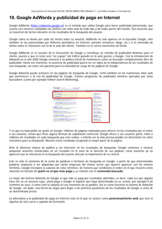 Guía práctica de formación SOCIAL MEDIA MARKETING (Módulo 1º: Las Redes Sociales en la Empresa)


10. Google AdWords y publicidad de pago en Internet
Google AdWords (https://adwords.google.es) es el método que utiliza Google para hacer publicidad patrocinada, que
cuenta con enormes cantidades de clientes con sitios web de todo tipo y de todas partes del mundo. Son anuncios que
se muestran de forma relevante en los resultados de la búsqueda del usuario.

Google cobra al cliente por cada clic hecho sobre su anuncio. AdWords no solo aparece en el buscador Google, sino
también en las patrocinadas por AdSense (periódicos en Internet, portales temáticos, blogs, etc.) si el contenido de
dichas webs se relacionan con el de la web del cliente. También en el correo electrónico de Gmail.

Google AdWords es el corazón de la facturación de Google y constituye un método de publicidad dinámico para el
cliente, puesto a que el costo será "un espejo" del tráfico ganado en la web gracias a Google. Con la introducción de
Adwords en el año 2000 Google renunció a su política inicial de mantenerse como un buscador completamente libre de
publicidad. Hasta ese momento, la ausencia de publicidad quería ser un signo de la independencia de los resultados de
una búsqueda, así como una garantía para la velocidad de carga de las páginas de Google.

Google Adwords puede activarse en las páginas de búsqueda de Google, como también en los numerosos sitios web
que pertenecen a la red de publicidad de Google. Existen programas de publicidad similares operados por otros
buscadores (como por ejemplo Yahoo! Search Marketing).




Y es que no todo podía ser gratis en Google, millones de páginas indexadas para ofrecer en los resultados por el motor
a sus usuarios, tenían que tener alguna fórmula de explotación comercial. Google ofrece a sus usuarios gratis, miles o
millones de resultados en cada búsqueda que este realiza, e intenta ser lo más preciso posible en determinar los sitios
relevantes para su búsqueda. Muestra estos resultados ocupando la mayor parte de la página.

Ante la afluencia masiva de público y sin intervenir en los resultados de búsqueda, Google comienza a mostrar
pequeños anuncios enmarcados en un recuadro en la zona de la derecha de sus páginas, estos anuncios ya no
aparecen por la relevancia en la búsqueda del usuario sino por la importancia de su cartera.

Este es sólo el comienzo de la venta de palabras o términos de búsqueda en Google, a partir de que determinadas
palabras empiezan a ser adquiridas por varias empresas del mismo sector que quieren aparecer con los mismos
términos, Google incorpora la subasta de estos términos, de manera que condiciona el orden en el que muestra estos
anuncios en función de quién es el que más paga y su relación con el contenido buscado.

Lo mejor del sistema Adwords de Google es que sólo se paga por resultados obtenidos, es decir, cada vez que alguien
hace clic en un anuncio suyo, usted paga a Google el importe que haya determinado en su cuenta, por ejemplo 0,20
centimos de euro, o como esté la subasta en ese momento de su palabra. Así es como funciona el sistema de Adwords
de Google, sin duda, una forma de atajar para llegar a las primeras posiciones de los resultados de Google a costa de
un determinado precio.

La alternativa a la publicidad de pago en Internet está en lo que se conoce como posicionamiento web que será el
objetivo de otro curso o capítulo de formación.




                                                          Página 22 de 31
 