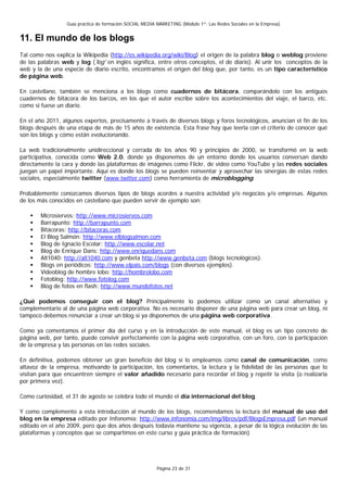 Guía práctica de formación SOCIAL MEDIA MARKETING (Módulo 1º: Las Redes Sociales en la Empresa)


11. El mundo de los blogs
Tal como nos explica la Wikipedia (http://es.wikipedia.org/wiki/Blog) el origen de la palabra blog o weblog proviene
de las palabras web y log ('log' en inglés significa, entre otros conceptos, el de diario). Al unir los conceptos de la
web y la de una especie de diario escrito, encontramos el origen del blog que, por tanto, es un tipo característico
de página web.

En castellano, también se menciona a los blogs como cuadernos de bitácora, comparándolo con los antiguos
cuadernos de bitácora de los barcos, en los que el autor escribe sobre los acontecimientos del viaje, el barco, etc.
como si fuese un diario.

En el año 2011, algunos expertos, precisamente a través de diversos blogs y foros tecnológicos, anuncian el fin de los
blogs después de una etapa de más de 15 años de existencia. Esta frase hay que leerla con el criterio de conocer qué
son los blogs y cómo están evolucionando.

La web tradicionalmente unidireccional y cerrada de los años 90 y principios de 2000, se transformó en la web
participativa, conocida como Web 2.0, donde ya disponemos de un entorno donde los usuarios conversan dando
directamente la cara y donde las plataformas de imágenes como Flickr, de vídeo como YouTube y las redes sociales
juegan un papel importante. Aquí es donde los blogs se pueden reinventar y aprovechar las sinergias de estas redes
sociales, especialmente twitter (www.twitter.com) como herramienta de microblogging.

Probablemente conozcamos diversos tipos de blogs acordes a nuestra actividad y/o negocios y/o empresas. Algunos
de los más conocidos en castellano que pueden servir de ejemplo son:

        Microsiervos: http://www.microsiervos.com
        Barrapunto: http://barrapunto.com
        Bitácoras: http://bitacoras.com
        El Blog Salmón: http://www.elblogsalmon.com
        Blog de Ignacio Escolar: http://www.escolar.net
        Blog de Enrique Dans: http://www.enriquedans.com
        Alt1040: http://alt1040.com y genbeta http://www.genbeta.com (blogs tecnológicos).
        Blogs en periódicos: http://www.elpais.com/blogs (con diversos ejemplos).
        Videoblog de hombre lobo: http://hombrelobo.com
        Fotoblog: http://www.fotolog.com
        Blog de fotos en flash: http://www.mundofotos.net

¿Qué podemos conseguir con el blog? Principalmente lo podemos utilizar como un canal alternativo y
complementario al de una página web corporativa. No es necesario disponer de una página web para crear un blog, ni
tampoco debemos renunciar a crear un blog si ya disponemos de una página web corporativa.

Como ya comentamos el primer día del curso y en la introducción de este manual, el blog es un tipo concreto de
página web, por tanto, puede convivir perfectamente con la página web corporativa, con un foro, con la participación
de la empresa y las personas en las redes sociales.

En definitiva, podemos obtener un gran beneficio del blog si lo empleamos como canal de comunicación, como
altavoz de la empresa, motivando la participación, los comentarios, la lectura y la fidelidad de las personas que lo
visitan para que encuentren siempre el valor añadido necesario para recordar el blog y repetir la visita (o realizarla
por primera vez).

Como curiosidad, el 31 de agosto se celebra todo el mundo el día internacional del blog.

Y como complemento a esta introducción al mundo de los blogs, recomendamos la lectura del manual de uso del
blog en la empresa editado por Infonomía: http://www.infonomia.com/img/libros/pdf/BlogsEmpresa.pdf (un manual
editado en el año 2009, pero que dos años después todavía mantiene su vigencia, a pesar de la lógica evolución de las
plataformas y conceptos que se compartimos en este curso y guía práctica de formación)




                                                          Página 23 de 31
 